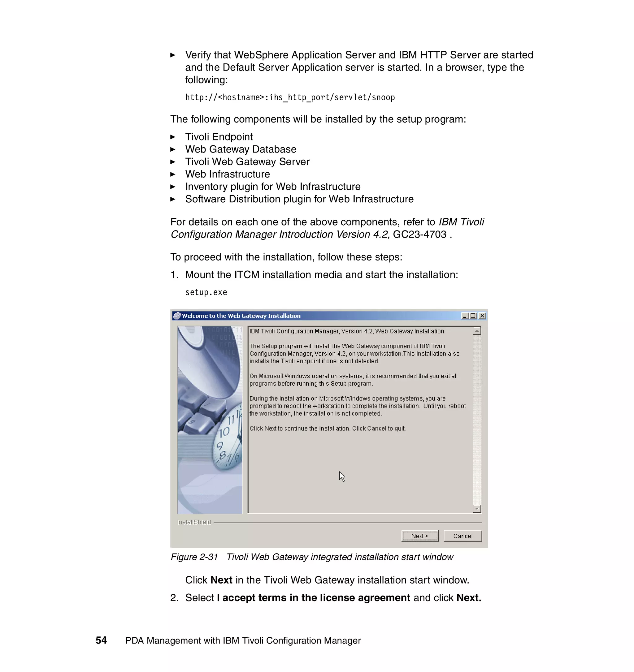 Verify that WebSphere Application Server and IBM HTTP Server are started
                  and the Default Server Application server is started. In a browser, type the
                  following:
                  http://<hostname>:ihs_http_port/servlet/snoop

              The following components will be installed by the setup program:
                  Tivoli Endpoint
                  Web Gateway Database
                  Tivoli Web Gateway Server
                  Web Infrastructure
                  Inventory plugin for Web Infrastructure
                  Software Distribution plugin for Web Infrastructure

              For details on each one of the above components, refer to IBM Tivoli
              Configuration Manager Introduction Version 4.2, GC23-4703 .

              To proceed with the installation, follow these steps:
              1. Mount the ITCM installation media and start the installation:
                  setup.exe




              Figure 2-31 Tivoli Web Gateway integrated installation start window

                  Click Next in the Tivoli Web Gateway installation start window.
              2. Select I accept terms in the license agreement and click Next.



54   PDA Management with IBM Tivoli Configuration Manager
 