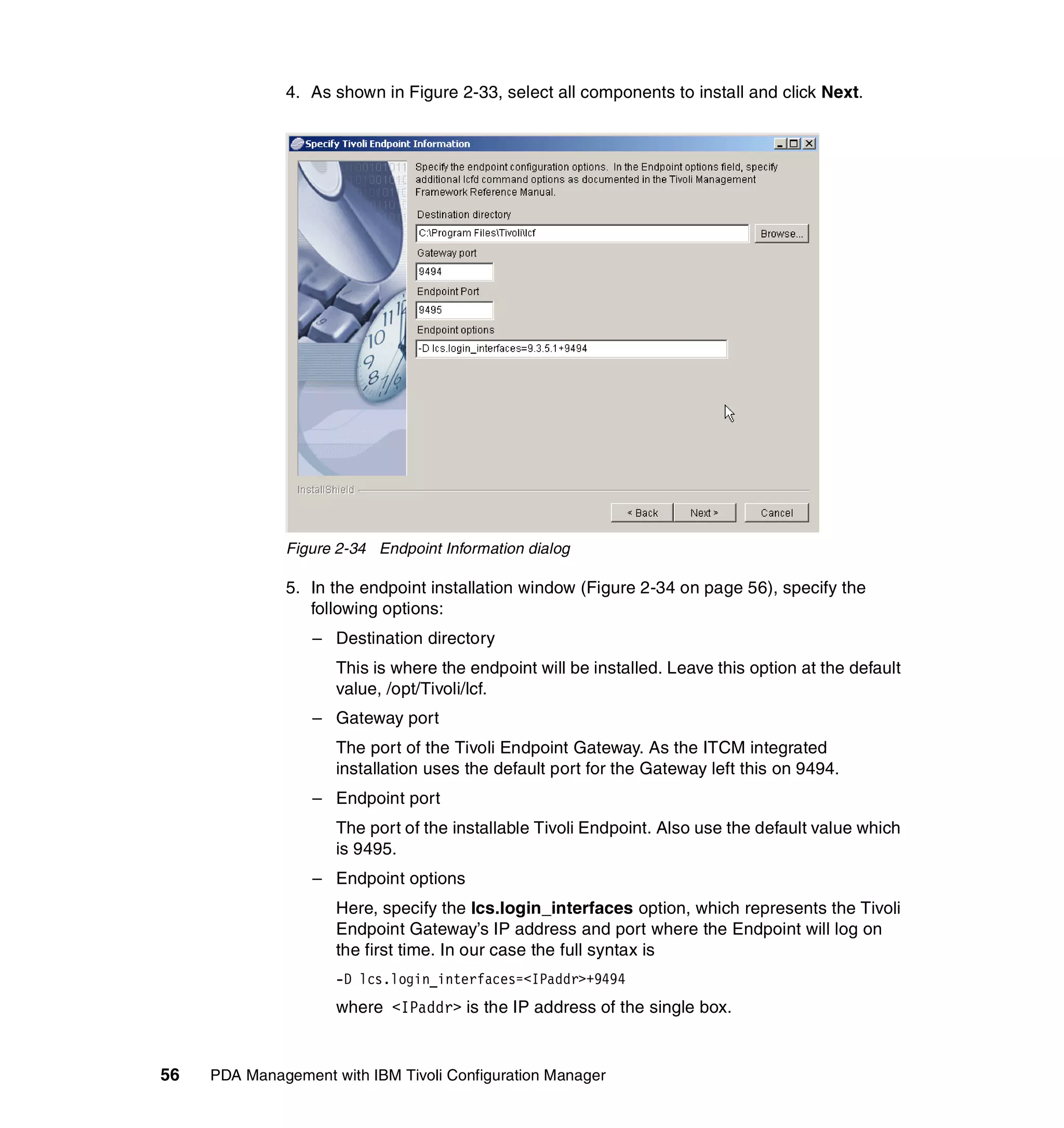 4. As shown in Figure 2-33, select all components to install and click Next.




              Figure 2-34 Endpoint Information dialog

              5. In the endpoint installation window (Figure 2-34 on page 56), specify the
                 following options:
                  – Destination directory
                     This is where the endpoint will be installed. Leave this option at the default
                     value, /opt/Tivoli/lcf.
                  – Gateway port
                     The port of the Tivoli Endpoint Gateway. As the ITCM integrated
                     installation uses the default port for the Gateway left this on 9494.
                  – Endpoint port
                     The port of the installable Tivoli Endpoint. Also use the default value which
                     is 9495.
                  – Endpoint options
                     Here, specify the lcs.login_interfaces option, which represents the Tivoli
                     Endpoint Gateway’s IP address and port where the Endpoint will log on
                     the first time. In our case the full syntax is
                     -D lcs.login_interfaces=<IPaddr>+9494
                     where <IPaddr> is the IP address of the single box.


56   PDA Management with IBM Tivoli Configuration Manager
 