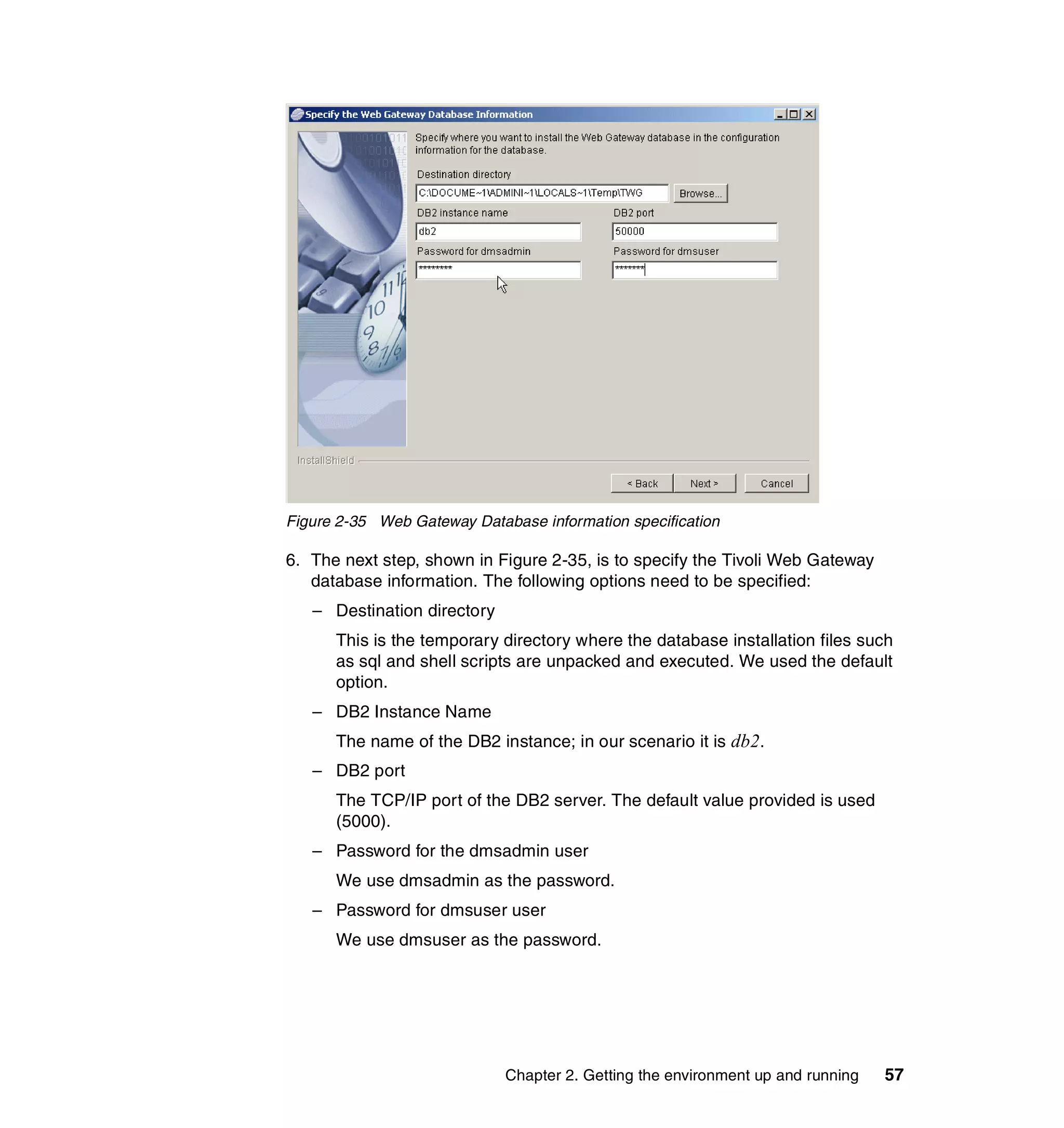 Figure 2-35 Web Gateway Database information specification

6. The next step, shown in Figure 2-35, is to specify the Tivoli Web Gateway
   database information. The following options need to be specified:
   – Destination directory
      This is the temporary directory where the database installation files such
      as sql and shell scripts are unpacked and executed. We used the default
      option.
   – DB2 Instance Name
      The name of the DB2 instance; in our scenario it is db2.
   – DB2 port
      The TCP/IP port of the DB2 server. The default value provided is used
      (5000).
   – Password for the dmsadmin user
      We use dmsadmin as the password.
   – Password for dmsuser user
      We use dmsuser as the password.




                             Chapter 2. Getting the environment up and running   57
 