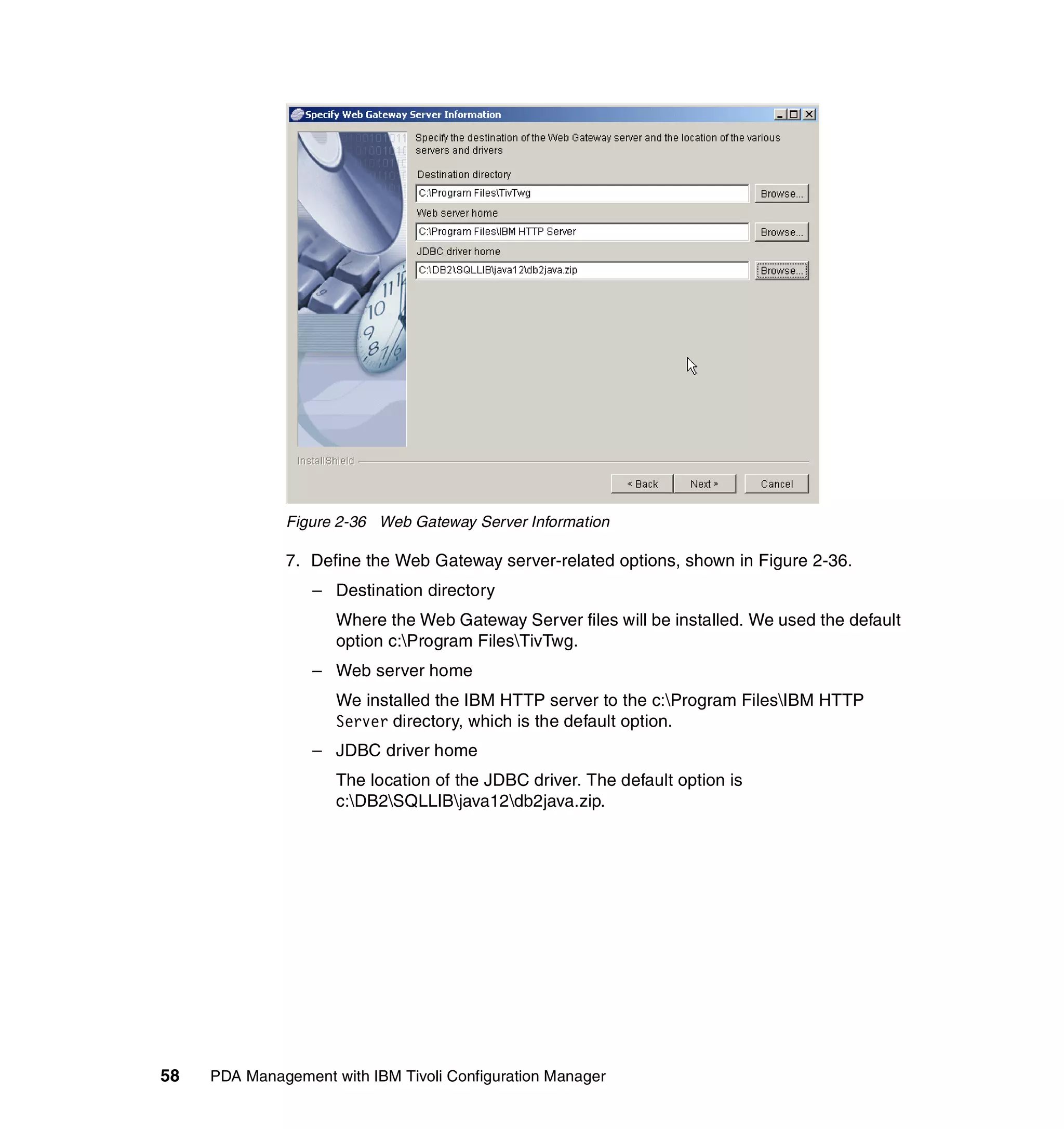 Figure 2-36 Web Gateway Server Information

              7. Define the Web Gateway server-related options, shown in Figure 2-36.
                  – Destination directory
                     Where the Web Gateway Server files will be installed. We used the default
                     option c:Program FilesTivTwg.
                  – Web server home
                     We installed the IBM HTTP server to the c:Program FilesIBM HTTP
                     Server directory, which is the default option.
                  – JDBC driver home
                     The location of the JDBC driver. The default option is
                     c:DB2SQLLIBjava12db2java.zip.




58   PDA Management with IBM Tivoli Configuration Manager
 