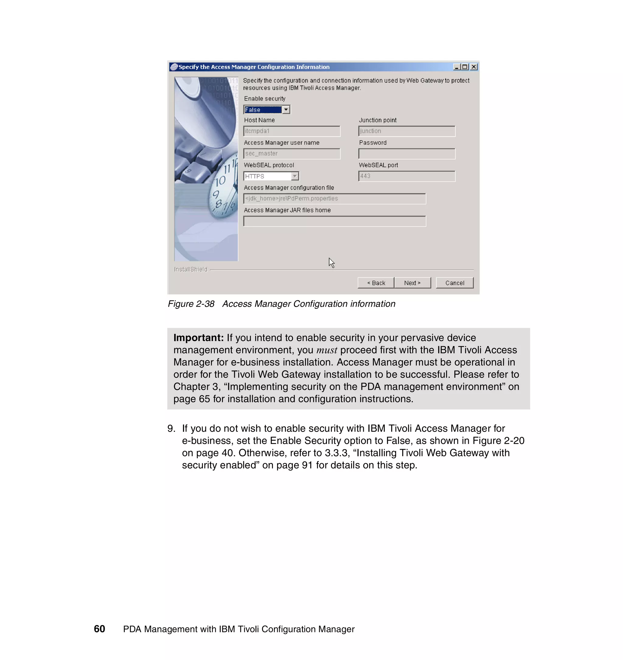 Figure 2-38 Access Manager Configuration information


                Important: If you intend to enable security in your pervasive device
                management environment, you must proceed first with the IBM Tivoli Access
                Manager for e-business installation. Access Manager must be operational in
                order for the Tivoli Web Gateway installation to be successful. Please refer to
                Chapter 3, “Implementing security on the PDA management environment” on
                page 65 for installation and configuration instructions.

              9. If you do not wish to enable security with IBM Tivoli Access Manager for
                 e-business, set the Enable Security option to False, as shown in Figure 2-20
                 on page 40. Otherwise, refer to 3.3.3, “Installing Tivoli Web Gateway with
                 security enabled” on page 91 for details on this step.




60   PDA Management with IBM Tivoli Configuration Manager
 
