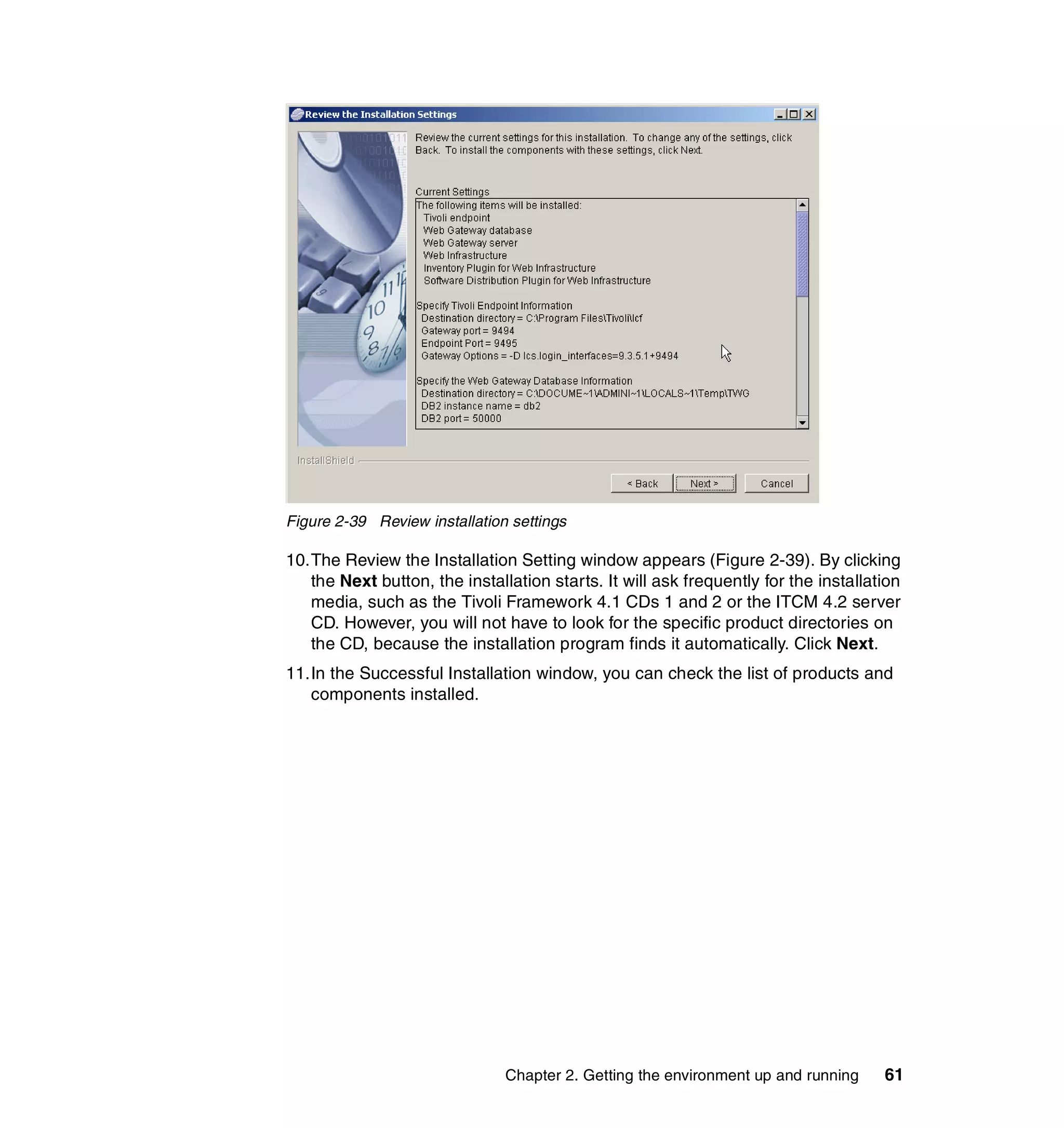 Figure 2-39 Review installation settings

10.The Review the Installation Setting window appears (Figure 2-39). By clicking
   the Next button, the installation starts. It will ask frequently for the installation
   media, such as the Tivoli Framework 4.1 CDs 1 and 2 or the ITCM 4.2 server
   CD. However, you will not have to look for the specific product directories on
   the CD, because the installation program finds it automatically. Click Next.
11.In the Successful Installation window, you can check the list of products and
   components installed.




                               Chapter 2. Getting the environment up and running     61
 