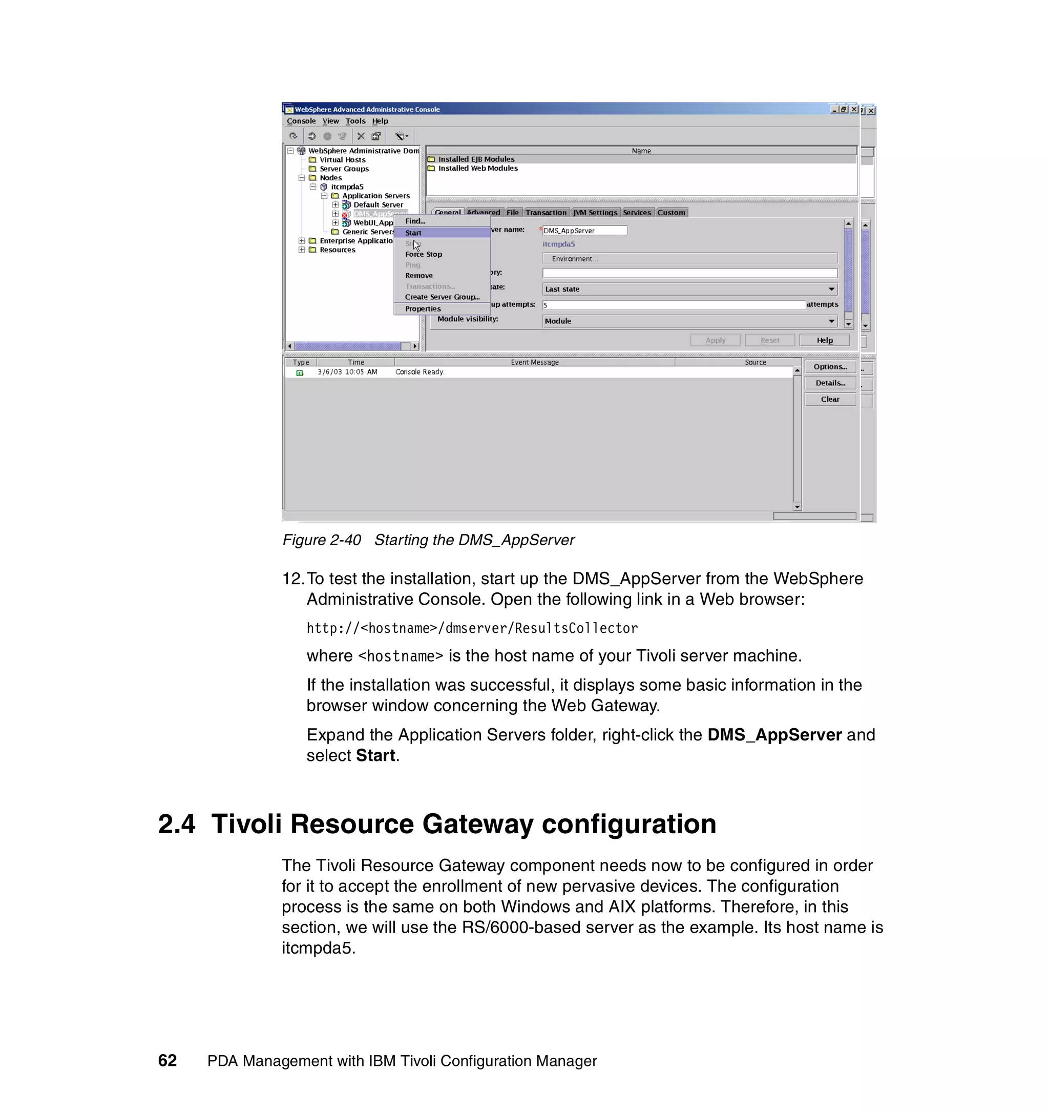 Figure 2-40 Starting the DMS_AppServer

              12.To test the installation, start up the DMS_AppServer from the WebSphere
                 Administrative Console. Open the following link in a Web browser:
                  http://<hostname>/dmserver/ResultsCollector
                  where <hostname> is the host name of your Tivoli server machine.
                  If the installation was successful, it displays some basic information in the
                  browser window concerning the Web Gateway.
                  Expand the Application Servers folder, right-click the DMS_AppServer and
                  select Start.



2.4 Tivoli Resource Gateway configuration
              The Tivoli Resource Gateway component needs now to be configured in order
              for it to accept the enrollment of new pervasive devices. The configuration
              process is the same on both Windows and AIX platforms. Therefore, in this
              section, we will use the RS/6000-based server as the example. Its host name is
              itcmpda5.




62   PDA Management with IBM Tivoli Configuration Manager
 