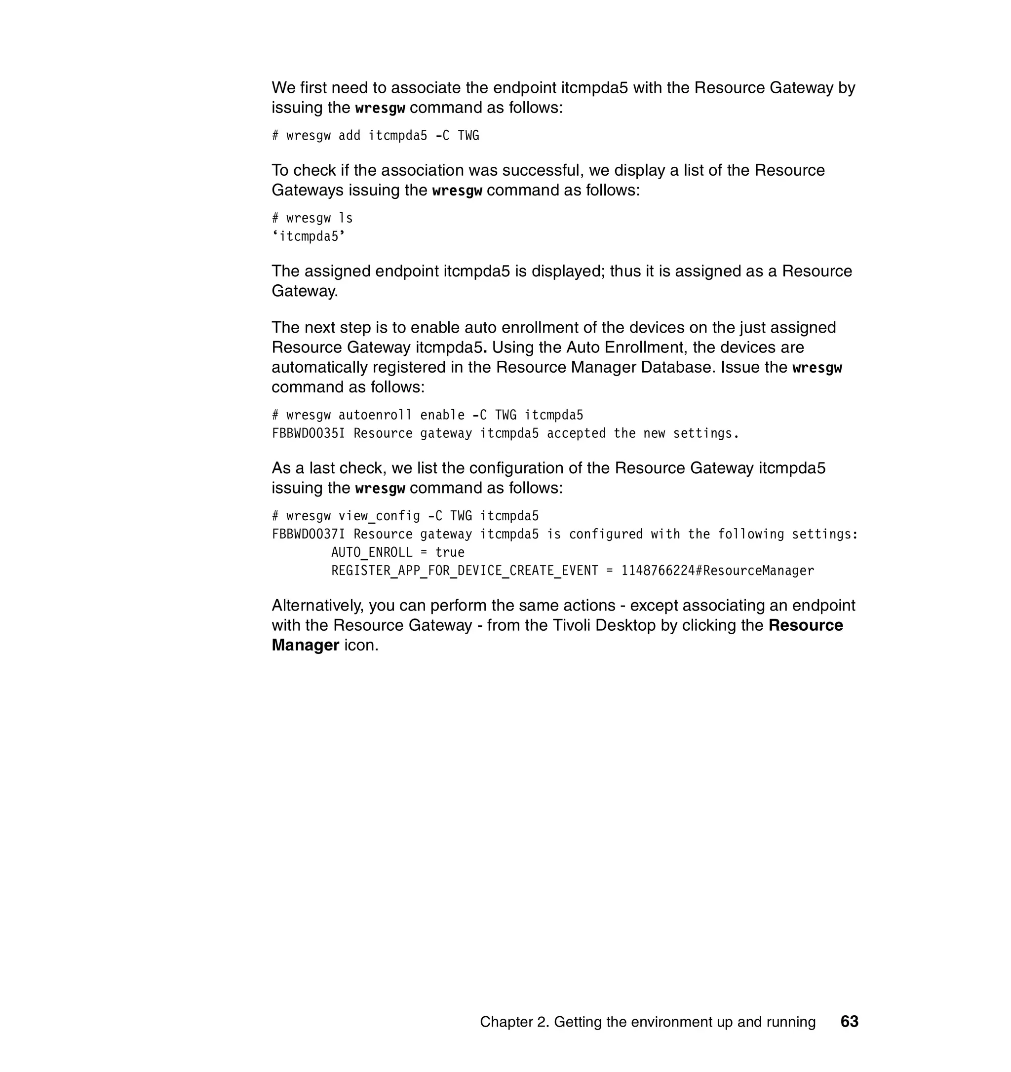 We first need to associate the endpoint itcmpda5 with the Resource Gateway by
issuing the wresgw command as follows:
# wresgw add itcmpda5 -C TWG

To check if the association was successful, we display a list of the Resource
Gateways issuing the wresgw command as follows:
# wresgw ls
‘itcmpda5’

The assigned endpoint itcmpda5 is displayed; thus it is assigned as a Resource
Gateway.

The next step is to enable auto enrollment of the devices on the just assigned
Resource Gateway itcmpda5. Using the Auto Enrollment, the devices are
automatically registered in the Resource Manager Database. Issue the wresgw
command as follows:
# wresgw autoenroll enable -C TWG itcmpda5
FBBWD0035I Resource gateway itcmpda5 accepted the new settings.

As a last check, we list the configuration of the Resource Gateway itcmpda5
issuing the wresgw command as follows:
# wresgw view_config -C TWG itcmpda5
FBBWD0037I Resource gateway itcmpda5 is configured with the following settings:
        AUTO_ENROLL = true
        REGISTER_APP_FOR_DEVICE_CREATE_EVENT = 1148766224#ResourceManager

Alternatively, you can perform the same actions - except associating an endpoint
with the Resource Gateway - from the Tivoli Desktop by clicking the Resource
Manager icon.




                               Chapter 2. Getting the environment up and running   63
 