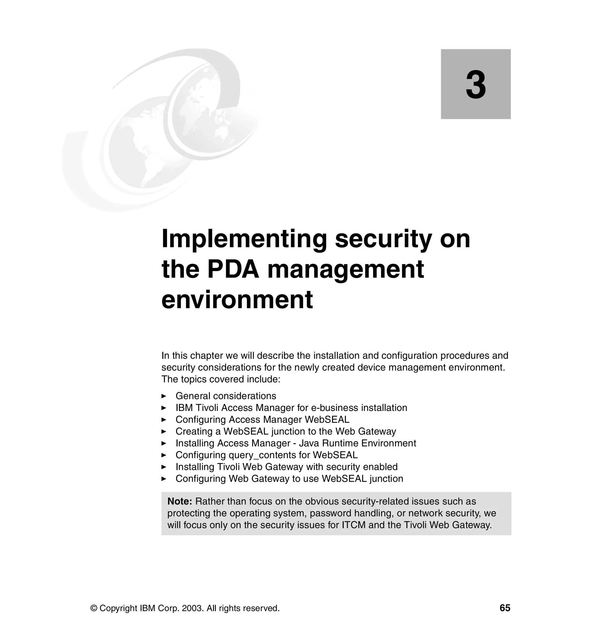 3


    Chapter 3.   Implementing security on
                 the PDA management
                 environment
                 In this chapter we will describe the installation and configuration procedures and
                 security considerations for the newly created device management environment.
                 The topics covered include:
                     General considerations
                     IBM Tivoli Access Manager for e-business installation
                     Configuring Access Manager WebSEAL
                     Creating a WebSEAL junction to the Web Gateway
                     Installing Access Manager - Java Runtime Environment
                     Configuring query_contents for WebSEAL
                     Installing Tivoli Web Gateway with security enabled
                     Configuring Web Gateway to use WebSEAL junction

                   Note: Rather than focus on the obvious security-related issues such as
                   protecting the operating system, password handling, or network security, we
                   will focus only on the security issues for ITCM and the Tivoli Web Gateway.




© Copyright IBM Corp. 2003. All rights reserved.                                                 65
 