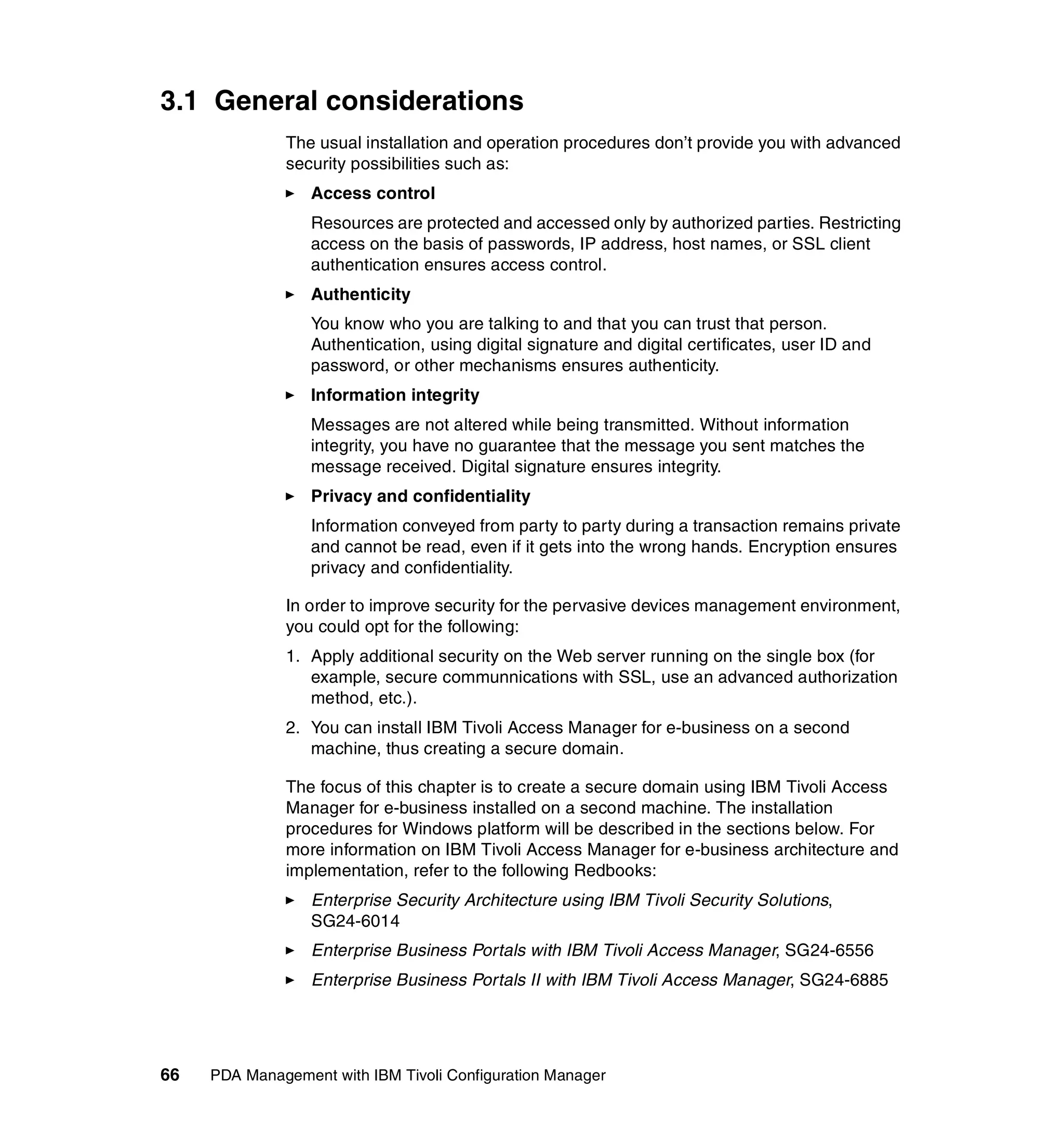 3.1 General considerations
              The usual installation and operation procedures don’t provide you with advanced
              security possibilities such as:
                  Access control
                  Resources are protected and accessed only by authorized parties. Restricting
                  access on the basis of passwords, IP address, host names, or SSL client
                  authentication ensures access control.
                  Authenticity
                  You know who you are talking to and that you can trust that person.
                  Authentication, using digital signature and digital certificates, user ID and
                  password, or other mechanisms ensures authenticity.
                  Information integrity
                  Messages are not altered while being transmitted. Without information
                  integrity, you have no guarantee that the message you sent matches the
                  message received. Digital signature ensures integrity.
                  Privacy and confidentiality
                  Information conveyed from party to party during a transaction remains private
                  and cannot be read, even if it gets into the wrong hands. Encryption ensures
                  privacy and confidentiality.

              In order to improve security for the pervasive devices management environment,
              you could opt for the following:
              1. Apply additional security on the Web server running on the single box (for
                 example, secure communnications with SSL, use an advanced authorization
                 method, etc.).
              2. You can install IBM Tivoli Access Manager for e-business on a second
                 machine, thus creating a secure domain.

              The focus of this chapter is to create a secure domain using IBM Tivoli Access
              Manager for e-business installed on a second machine. The installation
              procedures for Windows platform will be described in the sections below. For
              more information on IBM Tivoli Access Manager for e-business architecture and
              implementation, refer to the following Redbooks:
                  Enterprise Security Architecture using IBM Tivoli Security Solutions,
                  SG24-6014
                  Enterprise Business Portals with IBM Tivoli Access Manager, SG24-6556
                  Enterprise Business Portals II with IBM Tivoli Access Manager, SG24-6885




66   PDA Management with IBM Tivoli Configuration Manager
 