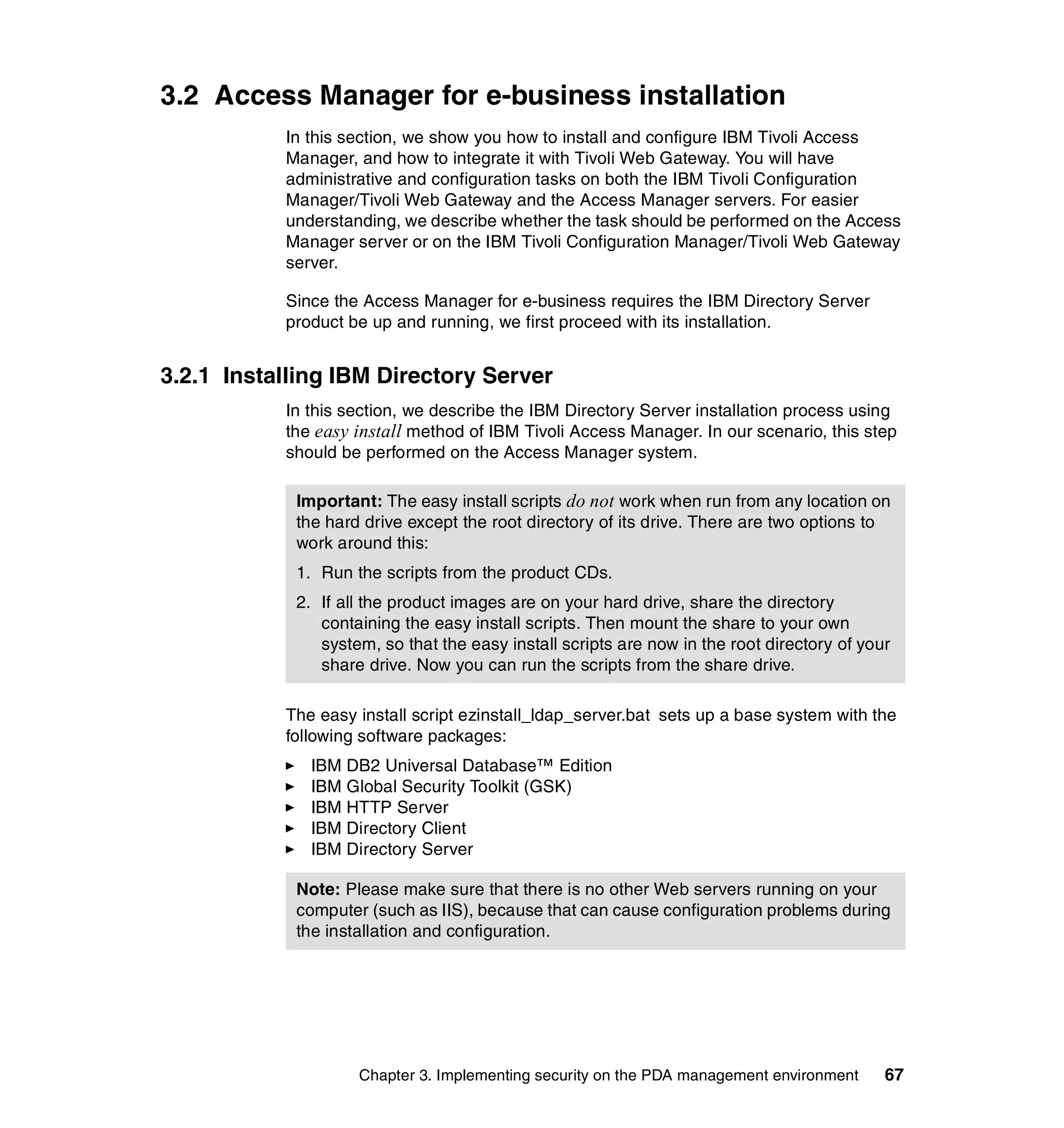 3.2 Access Manager for e-business installation
           In this section, we show you how to install and configure IBM Tivoli Access
           Manager, and how to integrate it with Tivoli Web Gateway. You will have
           administrative and configuration tasks on both the IBM Tivoli Configuration
           Manager/Tivoli Web Gateway and the Access Manager servers. For easier
           understanding, we describe whether the task should be performed on the Access
           Manager server or on the IBM Tivoli Configuration Manager/Tivoli Web Gateway
           server.

           Since the Access Manager for e-business requires the IBM Directory Server
           product be up and running, we first proceed with its installation.


3.2.1 Installing IBM Directory Server
           In this section, we describe the IBM Directory Server installation process using
           the easy install method of IBM Tivoli Access Manager. In our scenario, this step
           should be performed on the Access Manager system.

            Important: The easy install scripts do not work when run from any location on
            the hard drive except the root directory of its drive. There are two options to
            work around this:
            1. Run the scripts from the product CDs.
            2. If all the product images are on your hard drive, share the directory
               containing the easy install scripts. Then mount the share to your own
               system, so that the easy install scripts are now in the root directory of your
               share drive. Now you can run the scripts from the share drive.

           The easy install script ezinstall_ldap_server.bat sets up a base system with the
           following software packages:
              IBM DB2 Universal Database™ Edition
              IBM Global Security Toolkit (GSK)
              IBM HTTP Server
              IBM Directory Client
              IBM Directory Server

            Note: Please make sure that there is no other Web servers running on your
            computer (such as IIS), because that can cause configuration problems during
            the installation and configuration.




                    Chapter 3. Implementing security on the PDA management environment      67
 
