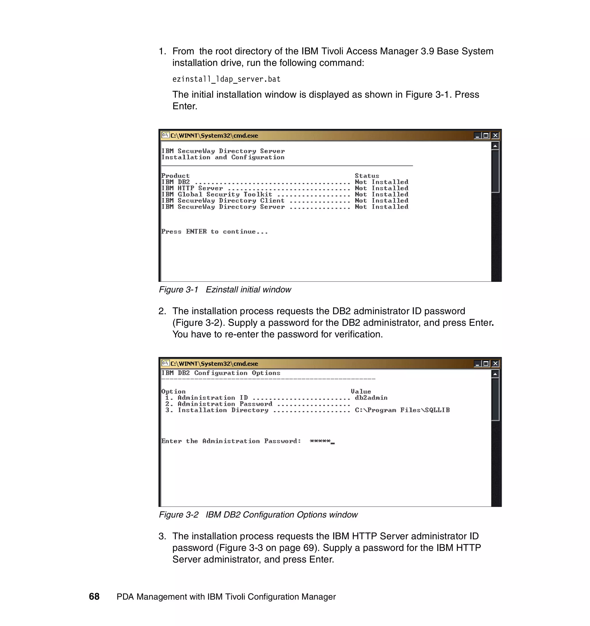 1. From the root directory of the IBM Tivoli Access Manager 3.9 Base System
                 installation drive, run the following command:
                  ezinstall_ldap_server.bat
                  The initial installation window is displayed as shown in Figure 3-1. Press
                  Enter.




              Figure 3-1 Ezinstall initial window

              2. The installation process requests the DB2 administrator ID password
                 (Figure 3-2). Supply a password for the DB2 administrator, and press Enter.
                 You have to re-enter the password for verification.




              Figure 3-2 IBM DB2 Configuration Options window

              3. The installation process requests the IBM HTTP Server administrator ID
                 password (Figure 3-3 on page 69). Supply a password for the IBM HTTP
                 Server administrator, and press Enter.


68   PDA Management with IBM Tivoli Configuration Manager
 