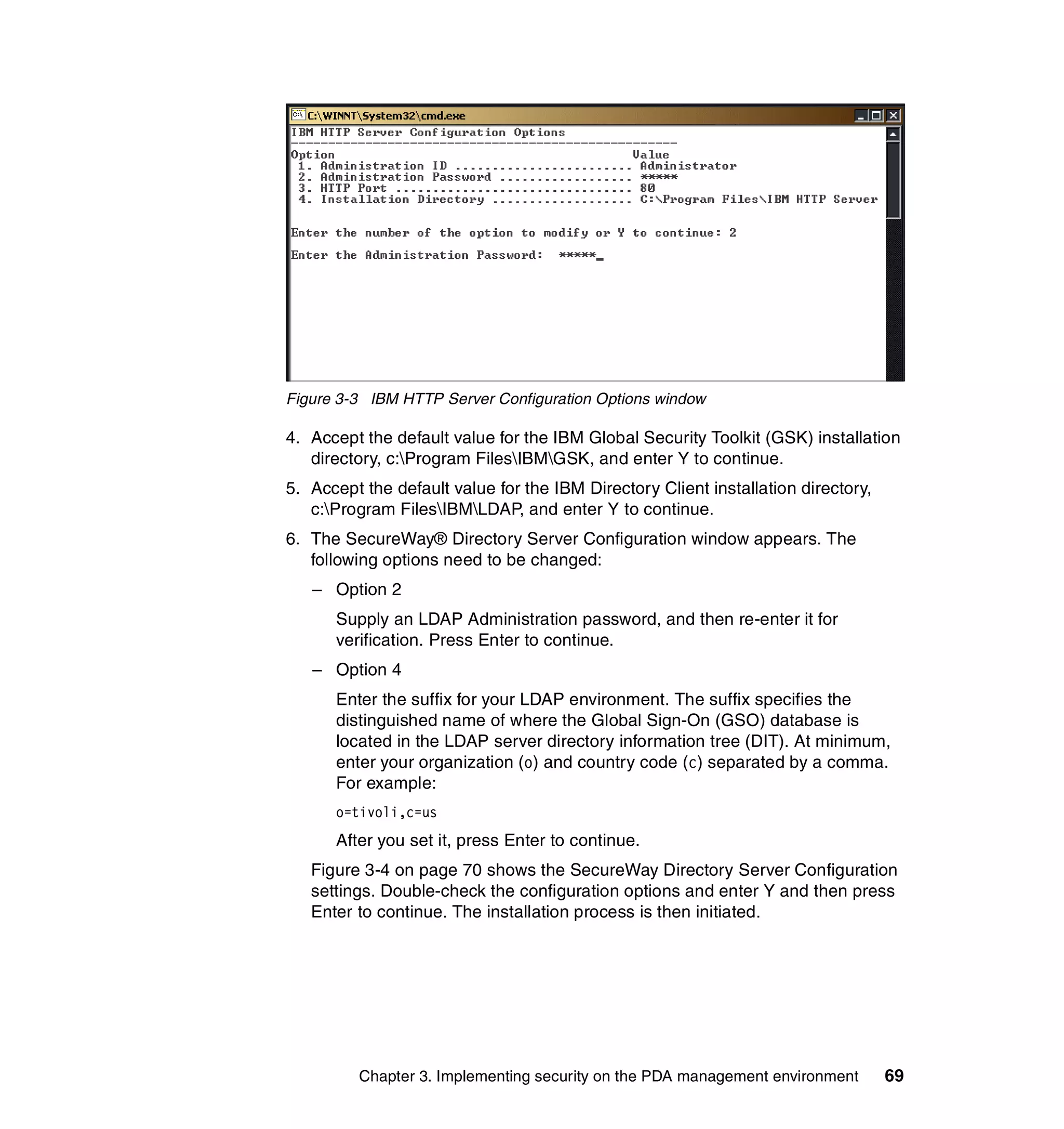 Figure 3-3 IBM HTTP Server Configuration Options window

4. Accept the default value for the IBM Global Security Toolkit (GSK) installation
   directory, c:Program FilesIBMGSK, and enter Y to continue.
5. Accept the default value for the IBM Directory Client installation directory,
   c:Program FilesIBMLDAP, and enter Y to continue.
6. The SecureWay® Directory Server Configuration window appears. The
   following options need to be changed:
   – Option 2
      Supply an LDAP Administration password, and then re-enter it for
      verification. Press Enter to continue.
   – Option 4
      Enter the suffix for your LDAP environment. The suffix specifies the
      distinguished name of where the Global Sign-On (GSO) database is
      located in the LDAP server directory information tree (DIT). At minimum,
      enter your organization (o) and country code (c) separated by a comma.
      For example:
      o=tivoli,c=us
      After you set it, press Enter to continue.
   Figure 3-4 on page 70 shows the SecureWay Directory Server Configuration
   settings. Double-check the configuration options and enter Y and then press
   Enter to continue. The installation process is then initiated.




         Chapter 3. Implementing security on the PDA management environment        69
 