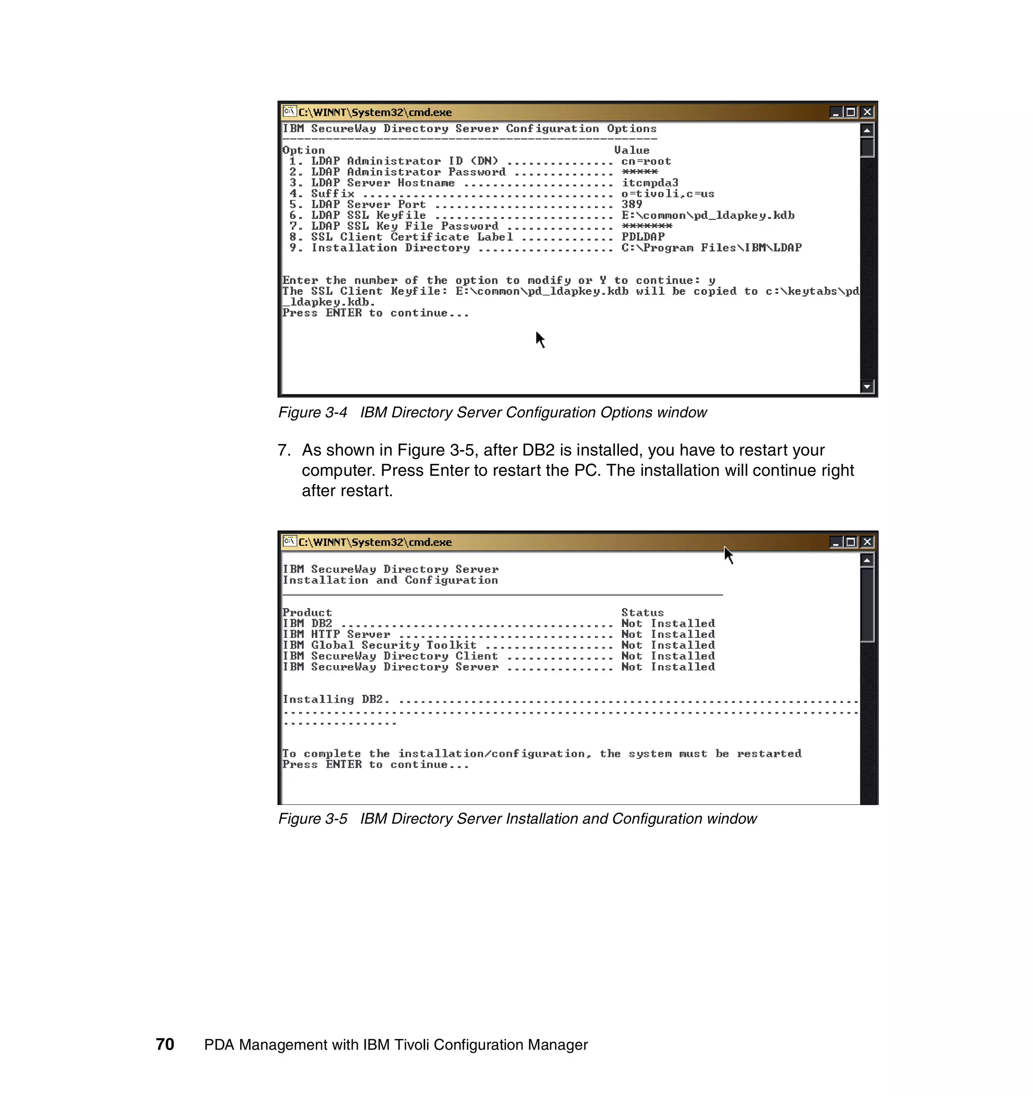 Figure 3-4 IBM Directory Server Configuration Options window

              7. As shown in Figure 3-5, after DB2 is installed, you have to restart your
                 computer. Press Enter to restart the PC. The installation will continue right
                 after restart.




              Figure 3-5 IBM Directory Server Installation and Configuration window




70   PDA Management with IBM Tivoli Configuration Manager
 