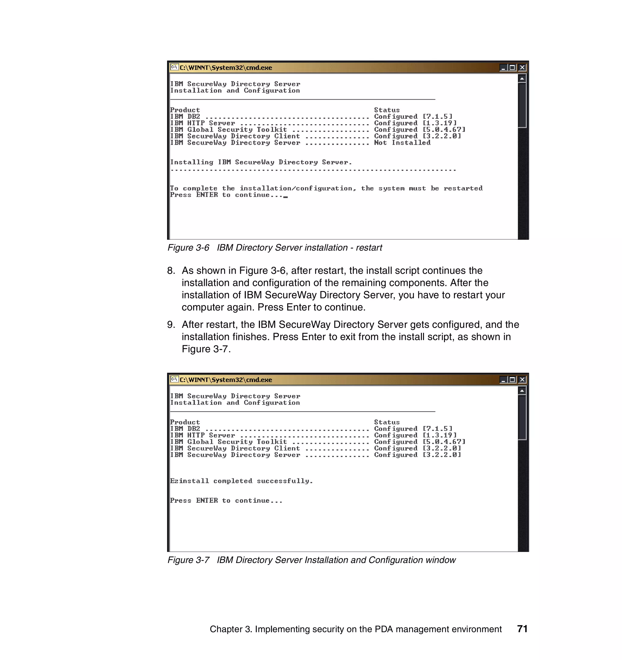 Figure 3-6 IBM Directory Server installation - restart

8. As shown in Figure 3-6, after restart, the install script continues the
   installation and configuration of the remaining components. After the
   installation of IBM SecureWay Directory Server, you have to restart your
   computer again. Press Enter to continue.
9. After restart, the IBM SecureWay Directory Server gets configured, and the
   installation finishes. Press Enter to exit from the install script, as shown in
   Figure 3-7.




Figure 3-7 IBM Directory Server Installation and Configuration window




          Chapter 3. Implementing security on the PDA management environment     71
 