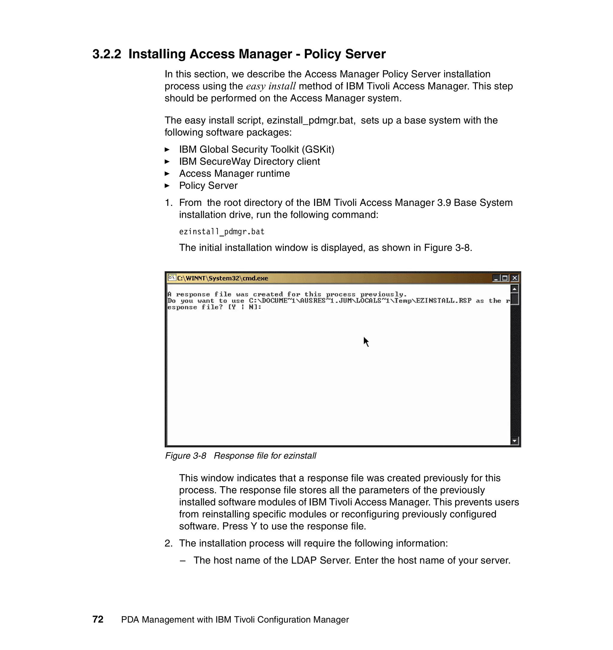 3.2.2 Installing Access Manager - Policy Server
              In this section, we describe the Access Manager Policy Server installation
              process using the easy install method of IBM Tivoli Access Manager. This step
              should be performed on the Access Manager system.

              The easy install script, ezinstall_pdmgr.bat, sets up a base system with the
              following software packages:
                  IBM Global Security Toolkit (GSKit)
                  IBM SecureWay Directory client
                  Access Manager runtime
                  Policy Server
              1. From the root directory of the IBM Tivoli Access Manager 3.9 Base System
                 installation drive, run the following command:
                  ezinstall_pdmgr.bat
                  The initial installation window is displayed, as shown in Figure 3-8.




              Figure 3-8 Response file for ezinstall

                  This window indicates that a response file was created previously for this
                  process. The response file stores all the parameters of the previously
                  installed software modules of IBM Tivoli Access Manager. This prevents users
                  from reinstalling specific modules or reconfiguring previously configured
                  software. Press Y to use the response file.
              2. The installation process will require the following information:
                  – The host name of the LDAP Server. Enter the host name of your server.




72   PDA Management with IBM Tivoli Configuration Manager
 