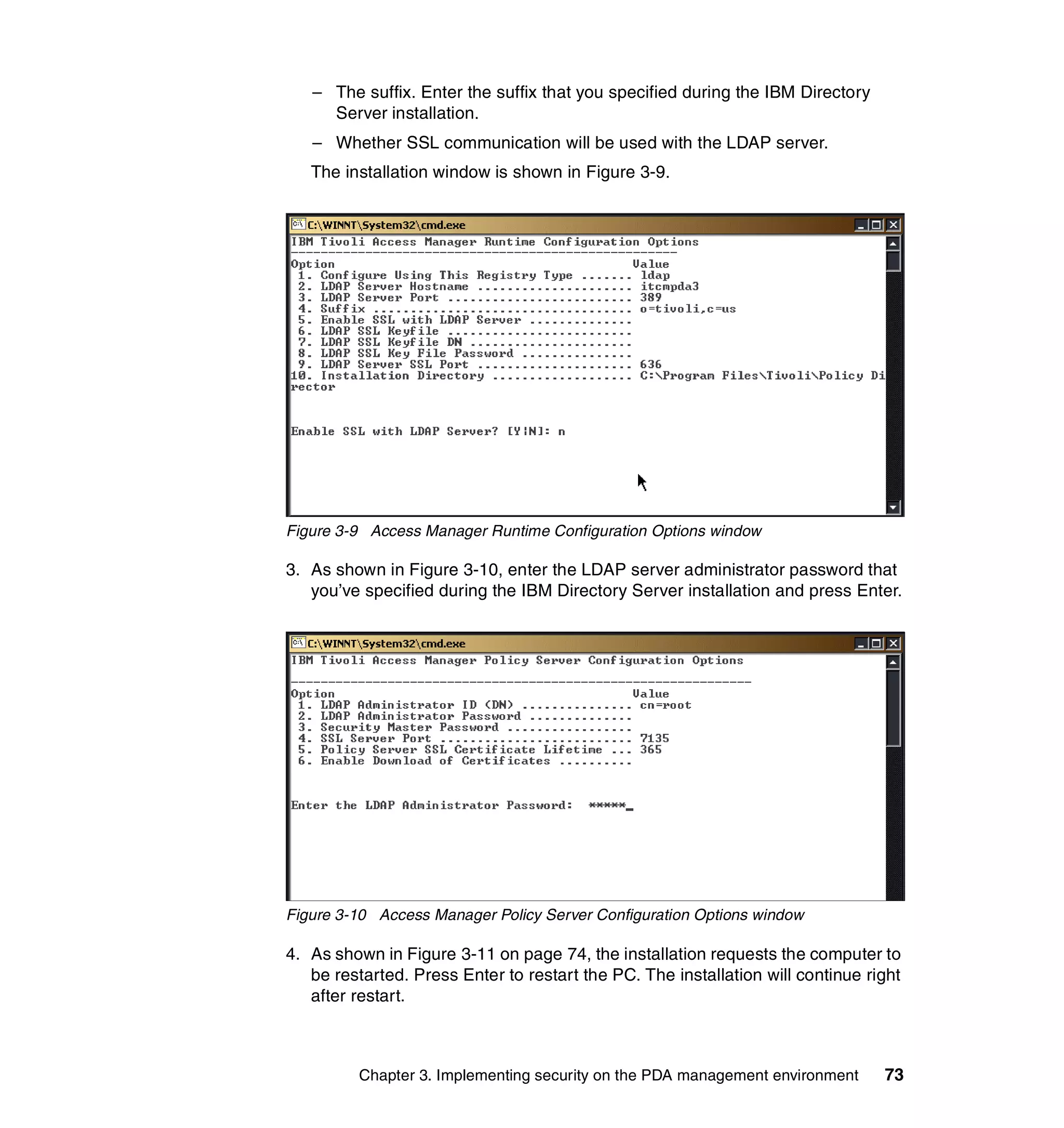 – The suffix. Enter the suffix that you specified during the IBM Directory
     Server installation.
   – Whether SSL communication will be used with the LDAP server.
   The installation window is shown in Figure 3-9.




Figure 3-9 Access Manager Runtime Configuration Options window

3. As shown in Figure 3-10, enter the LDAP server administrator password that
   you’ve specified during the IBM Directory Server installation and press Enter.




Figure 3-10 Access Manager Policy Server Configuration Options window

4. As shown in Figure 3-11 on page 74, the installation requests the computer to
   be restarted. Press Enter to restart the PC. The installation will continue right
   after restart.



         Chapter 3. Implementing security on the PDA management environment      73
 