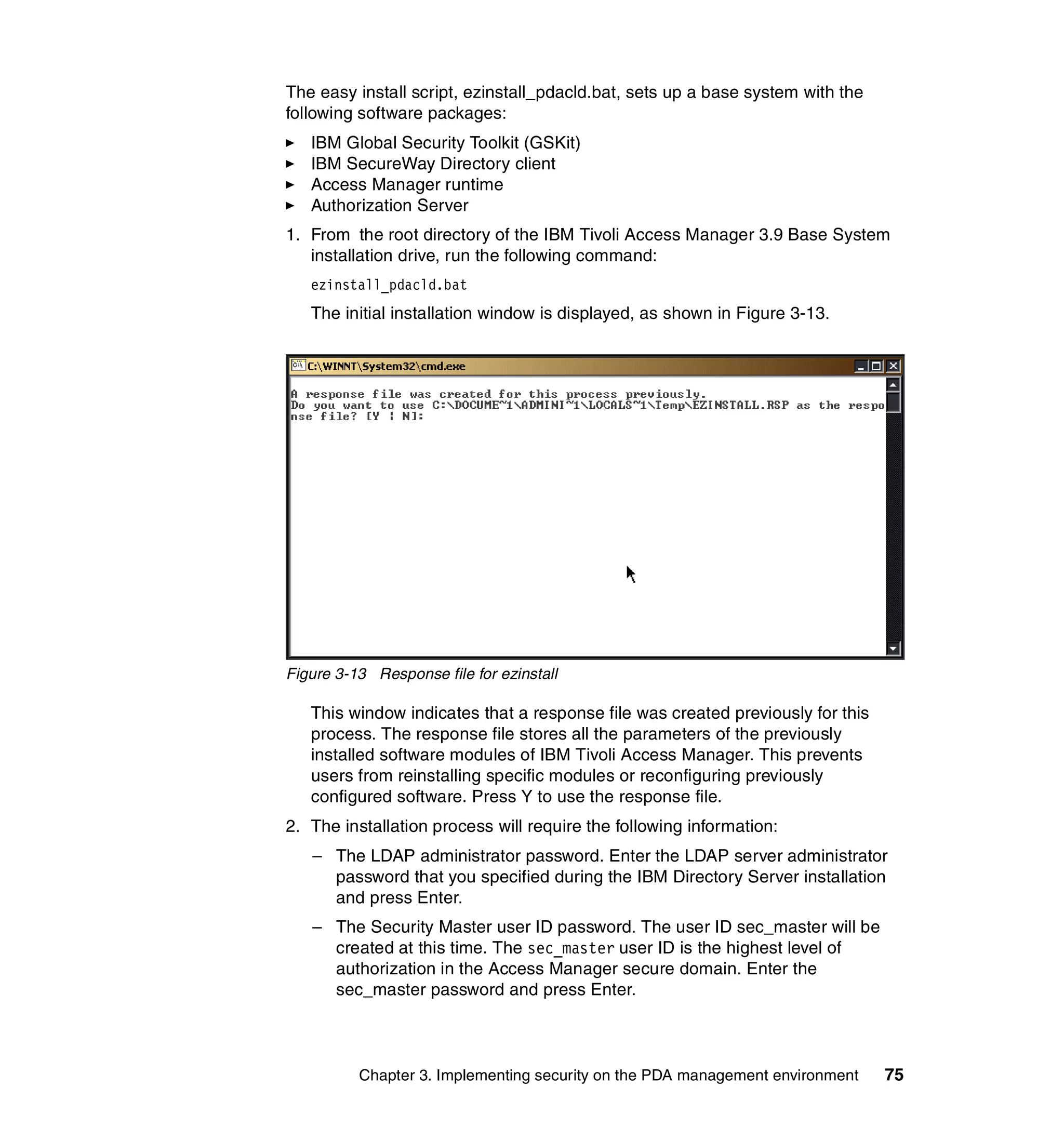 The easy install script, ezinstall_pdacld.bat, sets up a base system with the
following software packages:
   IBM Global Security Toolkit (GSKit)
   IBM SecureWay Directory client
   Access Manager runtime
   Authorization Server
1. From the root directory of the IBM Tivoli Access Manager 3.9 Base System
   installation drive, run the following command:
   ezinstall_pdacld.bat
   The initial installation window is displayed, as shown in Figure 3-13.




Figure 3-13 Response file for ezinstall

   This window indicates that a response file was created previously for this
   process. The response file stores all the parameters of the previously
   installed software modules of IBM Tivoli Access Manager. This prevents
   users from reinstalling specific modules or reconfiguring previously
   configured software. Press Y to use the response file.
2. The installation process will require the following information:
   – The LDAP administrator password. Enter the LDAP server administrator
     password that you specified during the IBM Directory Server installation
     and press Enter.
   – The Security Master user ID password. The user ID sec_master will be
     created at this time. The sec_master user ID is the highest level of
     authorization in the Access Manager secure domain. Enter the
     sec_master password and press Enter.



          Chapter 3. Implementing security on the PDA management environment    75
 