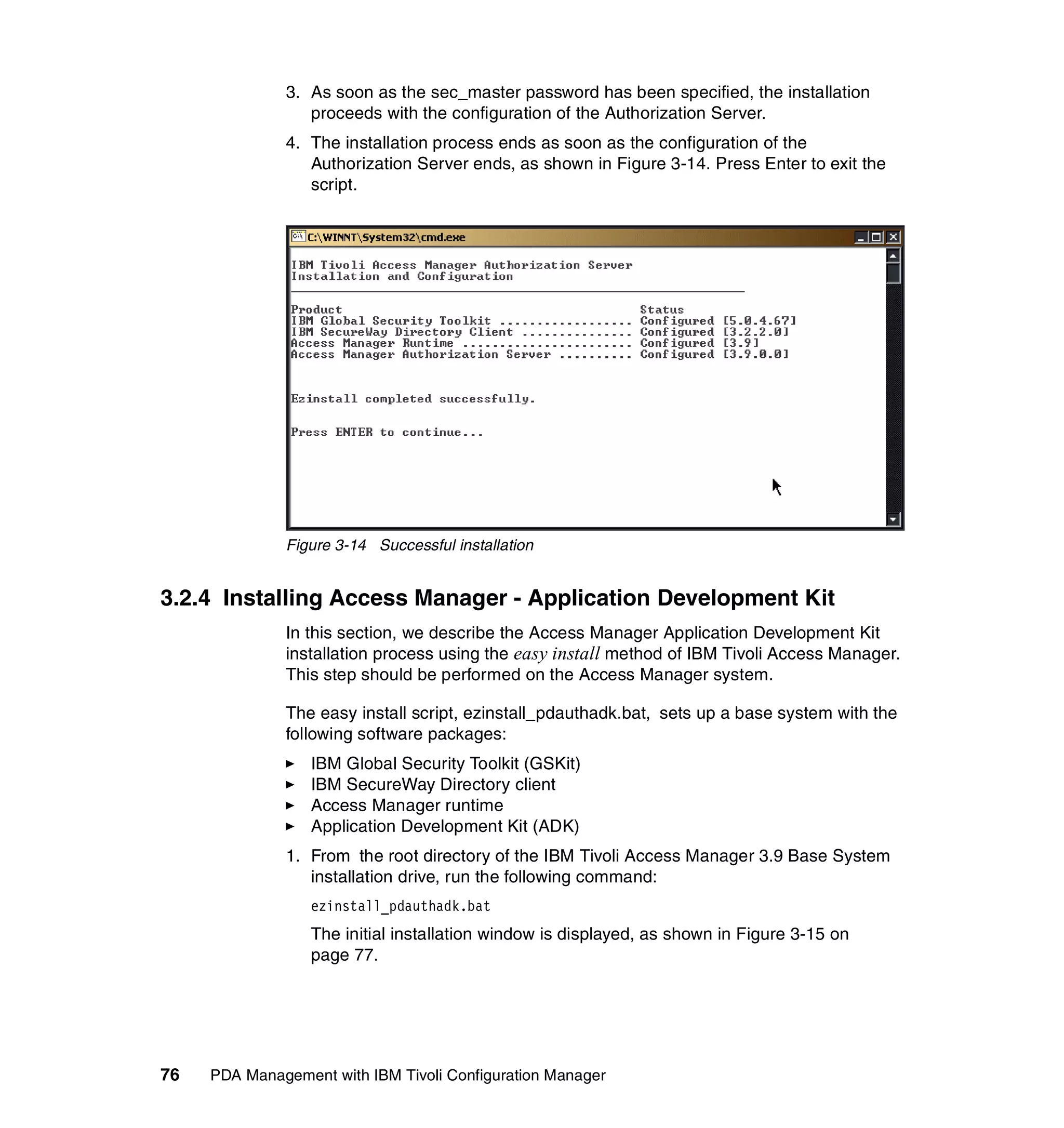 3. As soon as the sec_master password has been specified, the installation
                 proceeds with the configuration of the Authorization Server.
              4. The installation process ends as soon as the configuration of the
                 Authorization Server ends, as shown in Figure 3-14. Press Enter to exit the
                 script.




              Figure 3-14 Successful installation


3.2.4 Installing Access Manager - Application Development Kit
              In this section, we describe the Access Manager Application Development Kit
              installation process using the easy install method of IBM Tivoli Access Manager.
              This step should be performed on the Access Manager system.

              The easy install script, ezinstall_pdauthadk.bat, sets up a base system with the
              following software packages:
                  IBM Global Security Toolkit (GSKit)
                  IBM SecureWay Directory client
                  Access Manager runtime
                  Application Development Kit (ADK)
              1. From the root directory of the IBM Tivoli Access Manager 3.9 Base System
                 installation drive, run the following command:
                  ezinstall_pdauthadk.bat
                  The initial installation window is displayed, as shown in Figure 3-15 on
                  page 77.




76   PDA Management with IBM Tivoli Configuration Manager
 