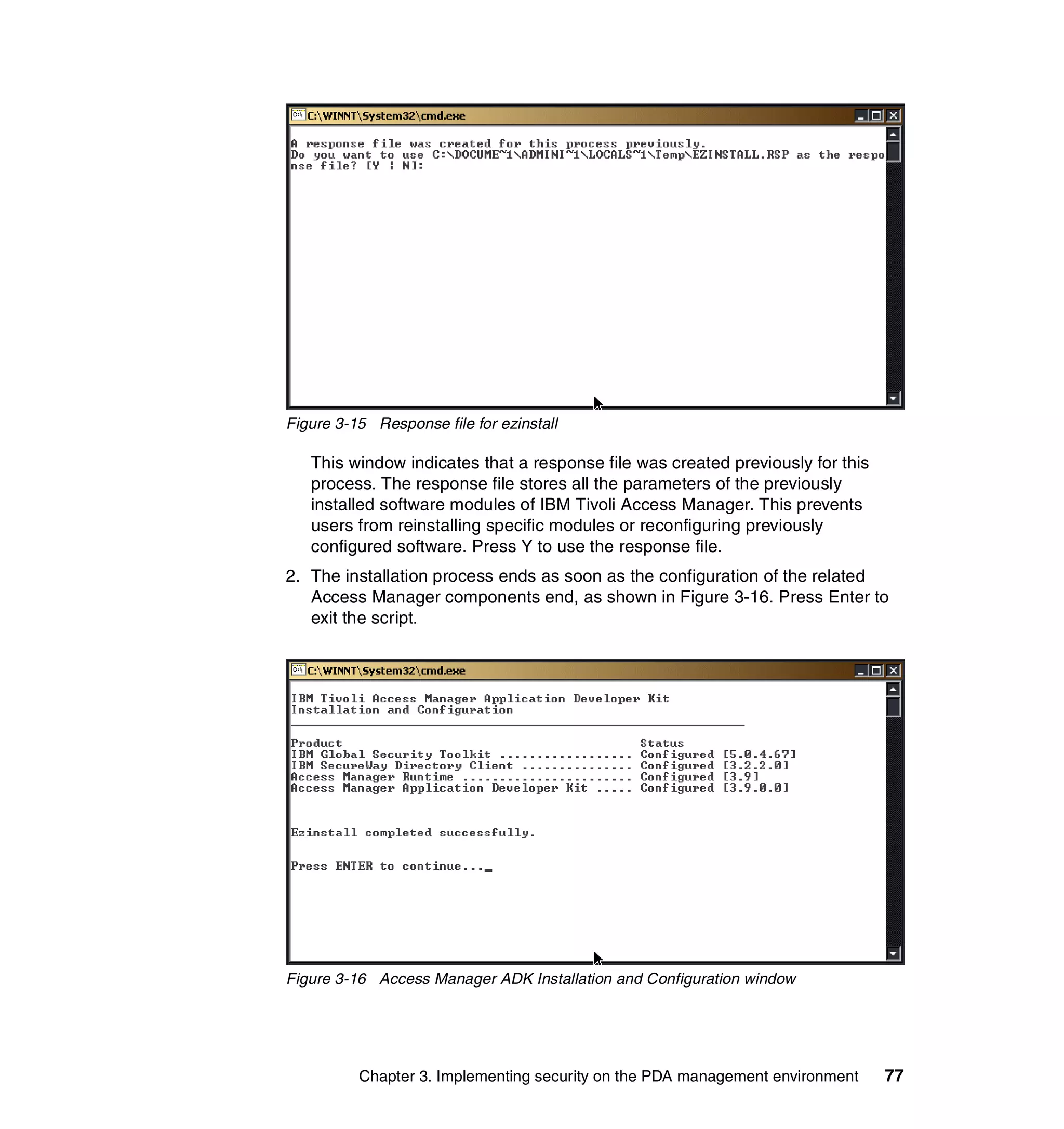 Figure 3-15 Response file for ezinstall

   This window indicates that a response file was created previously for this
   process. The response file stores all the parameters of the previously
   installed software modules of IBM Tivoli Access Manager. This prevents
   users from reinstalling specific modules or reconfiguring previously
   configured software. Press Y to use the response file.
2. The installation process ends as soon as the configuration of the related
   Access Manager components end, as shown in Figure 3-16. Press Enter to
   exit the script.




Figure 3-16 Access Manager ADK Installation and Configuration window




          Chapter 3. Implementing security on the PDA management environment    77
 