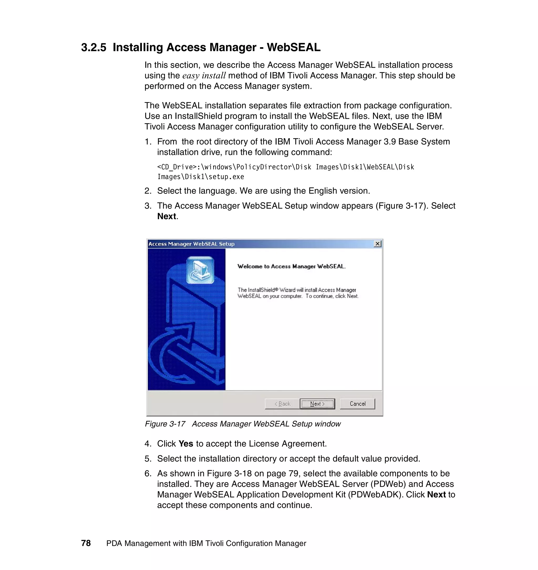3.2.5 Installing Access Manager - WebSEAL
              In this section, we describe the Access Manager WebSEAL installation process
              using the easy install method of IBM Tivoli Access Manager. This step should be
              performed on the Access Manager system.

              The WebSEAL installation separates file extraction from package configuration.
              Use an InstallShield program to install the WebSEAL files. Next, use the IBM
              Tivoli Access Manager configuration utility to configure the WebSEAL Server.
              1. From the root directory of the IBM Tivoli Access Manager 3.9 Base System
                 installation drive, run the following command:
                  <CD_Drive>:windowsPolicyDirectorDisk ImagesDisk1WebSEALDisk
                  ImagesDisk1setup.exe
              2. Select the language. We are using the English version.
              3. The Access Manager WebSEAL Setup window appears (Figure 3-17). Select
                 Next.




              Figure 3-17 Access Manager WebSEAL Setup window

              4. Click Yes to accept the License Agreement.
              5. Select the installation directory or accept the default value provided.
              6. As shown in Figure 3-18 on page 79, select the available components to be
                 installed. They are Access Manager WebSEAL Server (PDWeb) and Access
                 Manager WebSEAL Application Development Kit (PDWebADK). Click Next to
                 accept these components and continue.



78   PDA Management with IBM Tivoli Configuration Manager
 