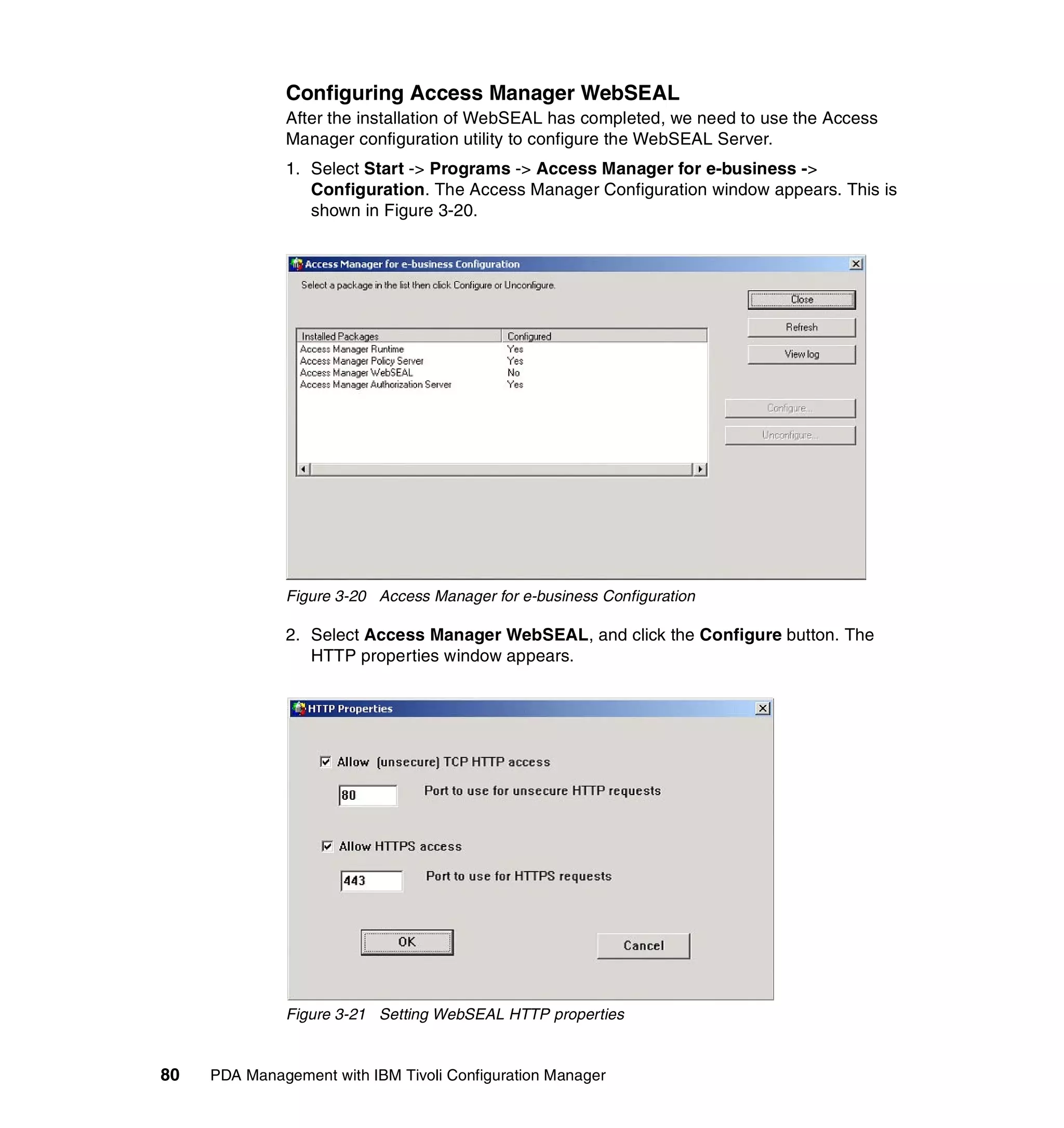Configuring Access Manager WebSEAL
              After the installation of WebSEAL has completed, we need to use the Access
              Manager configuration utility to configure the WebSEAL Server.
              1. Select Start -> Programs -> Access Manager for e-business ->
                 Configuration. The Access Manager Configuration window appears. This is
                 shown in Figure 3-20.




              Figure 3-20 Access Manager for e-business Configuration

              2. Select Access Manager WebSEAL, and click the Configure button. The
                 HTTP properties window appears.




              Figure 3-21 Setting WebSEAL HTTP properties


80   PDA Management with IBM Tivoli Configuration Manager
 