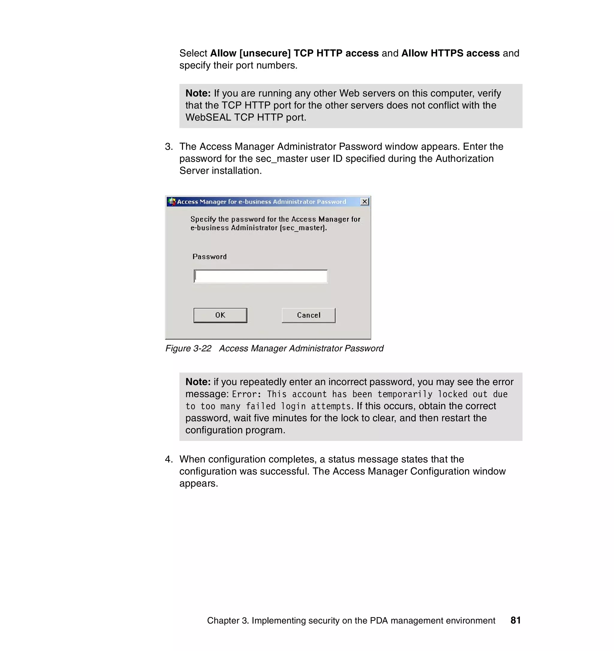 Select Allow [unsecure] TCP HTTP access and Allow HTTPS access and
   specify their port numbers.

    Note: If you are running any other Web servers on this computer, verify
    that the TCP HTTP port for the other servers does not conflict with the
    WebSEAL TCP HTTP port.

3. The Access Manager Administrator Password window appears. Enter the
   password for the sec_master user ID specified during the Authorization
   Server installation.




Figure 3-22 Access Manager Administrator Password


    Note: if you repeatedly enter an incorrect password, you may see the error
    message: Error: This account has been temporarily locked out due
    to too many failed login attempts. If this occurs, obtain the correct
    password, wait five minutes for the lock to clear, and then restart the
    configuration program.

4. When configuration completes, a status message states that the
   configuration was successful. The Access Manager Configuration window
   appears.




         Chapter 3. Implementing security on the PDA management environment   81
 