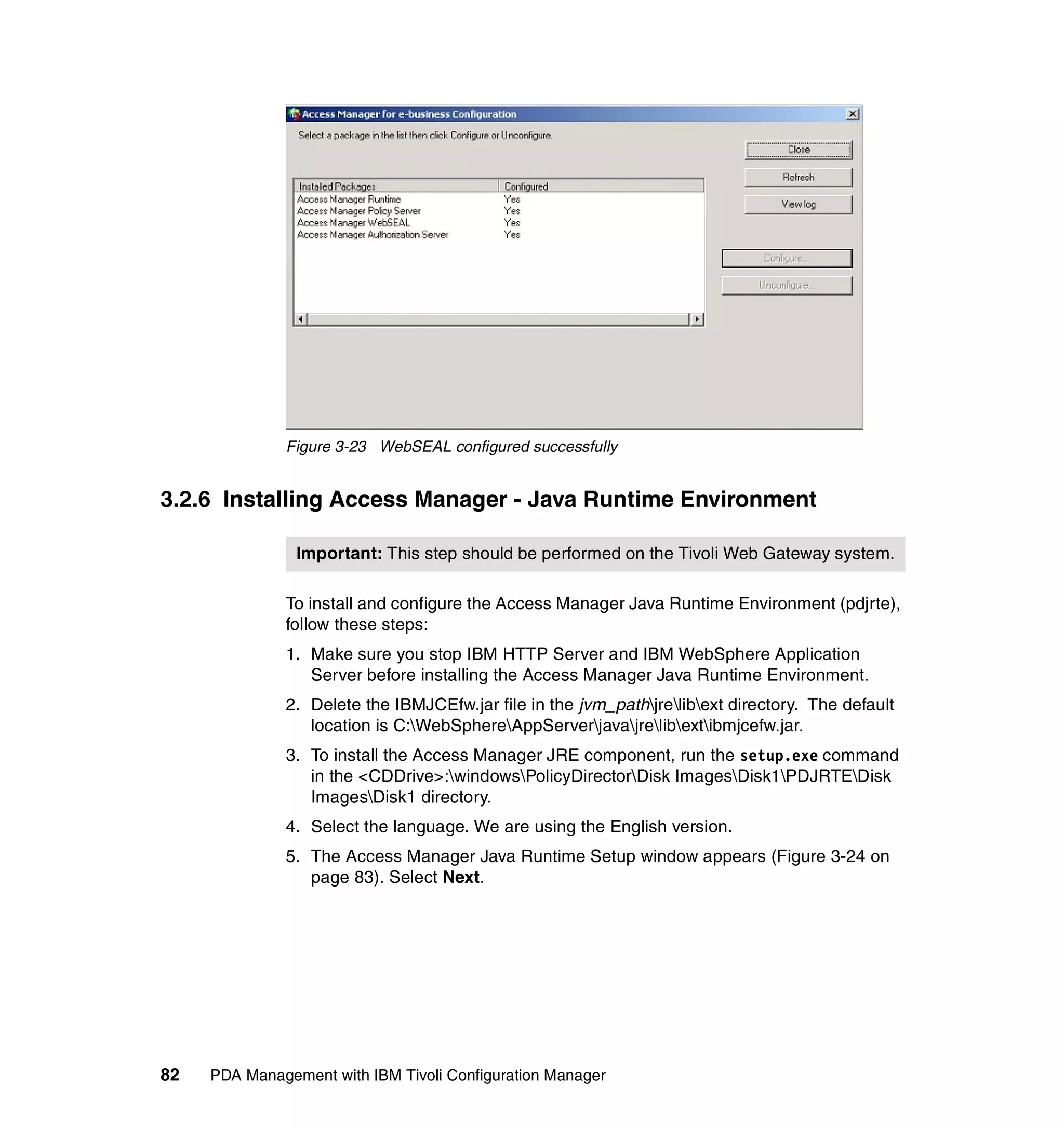 Figure 3-23 WebSEAL configured successfully


3.2.6 Installing Access Manager - Java Runtime Environment

                Important: This step should be performed on the Tivoli Web Gateway system.

              To install and configure the Access Manager Java Runtime Environment (pdjrte),
              follow these steps:
              1. Make sure you stop IBM HTTP Server and IBM WebSphere Application
                 Server before installing the Access Manager Java Runtime Environment.
              2. Delete the IBMJCEfw.jar file in the jvm_pathjrelibext directory. The default
                 location is C:WebSphereAppServerjavajrelibextibmjcefw.jar.
              3. To install the Access Manager JRE component, run the setup.exe command
                 in the <CDDrive>:windowsPolicyDirectorDisk ImagesDisk1PDJRTEDisk
                 ImagesDisk1 directory.
              4. Select the language. We are using the English version.
              5. The Access Manager Java Runtime Setup window appears (Figure 3-24 on
                 page 83). Select Next.




82   PDA Management with IBM Tivoli Configuration Manager
 