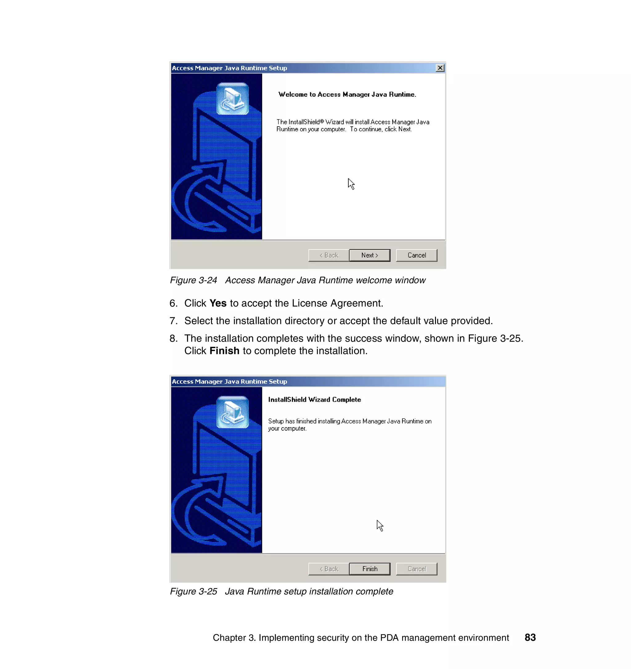 Figure 3-24 Access Manager Java Runtime welcome window

6. Click Yes to accept the License Agreement.
7. Select the installation directory or accept the default value provided.
8. The installation completes with the success window, shown in Figure 3-25.
   Click Finish to complete the installation.




Figure 3-25 Java Runtime setup installation complete



          Chapter 3. Implementing security on the PDA management environment   83
 