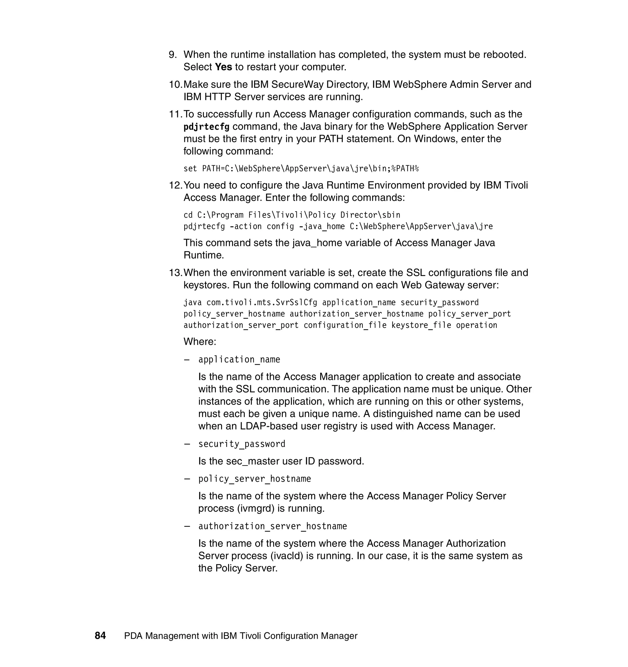9. When the runtime installation has completed, the system must be rebooted.
                 Select Yes to restart your computer.
              10.Make sure the IBM SecureWay Directory, IBM WebSphere Admin Server and
                 IBM HTTP Server services are running.
              11.To successfully run Access Manager configuration commands, such as the
                 pdjrtecfg command, the Java binary for the WebSphere Application Server
                 must be the first entry in your PATH statement. On Windows, enter the
                 following command:
                  set PATH=C:WebSphereAppServerjavajrebin;%PATH%
              12.You need to configure the Java Runtime Environment provided by IBM Tivoli
                 Access Manager. Enter the following commands:
                  cd C:Program FilesTivoliPolicy Directorsbin
                  pdjrtecfg -action config -java_home C:WebSphereAppServerjavajre
                  This command sets the java_home variable of Access Manager Java
                  Runtime.
              13.When the environment variable is set, create the SSL configurations file and
                 keystores. Run the following command on each Web Gateway server:
                  java com.tivoli.mts.SvrSslCfg application_name security_password
                  policy_server_hostname authorization_server_hostname policy_server_port
                  authorization_server_port configuration_file keystore_file operation
                  Where:
                  – application_name
                     Is the name of the Access Manager application to create and associate
                     with the SSL communication. The application name must be unique. Other
                     instances of the application, which are running on this or other systems,
                     must each be given a unique name. A distinguished name can be used
                     when an LDAP-based user registry is used with Access Manager.
                  – security_password
                     Is the sec_master user ID password.
                  – policy_server_hostname
                     Is the name of the system where the Access Manager Policy Server
                     process (ivmgrd) is running.
                  – authorization_server_hostname
                     Is the name of the system where the Access Manager Authorization
                     Server process (ivacld) is running. In our case, it is the same system as
                     the Policy Server.




84   PDA Management with IBM Tivoli Configuration Manager
 