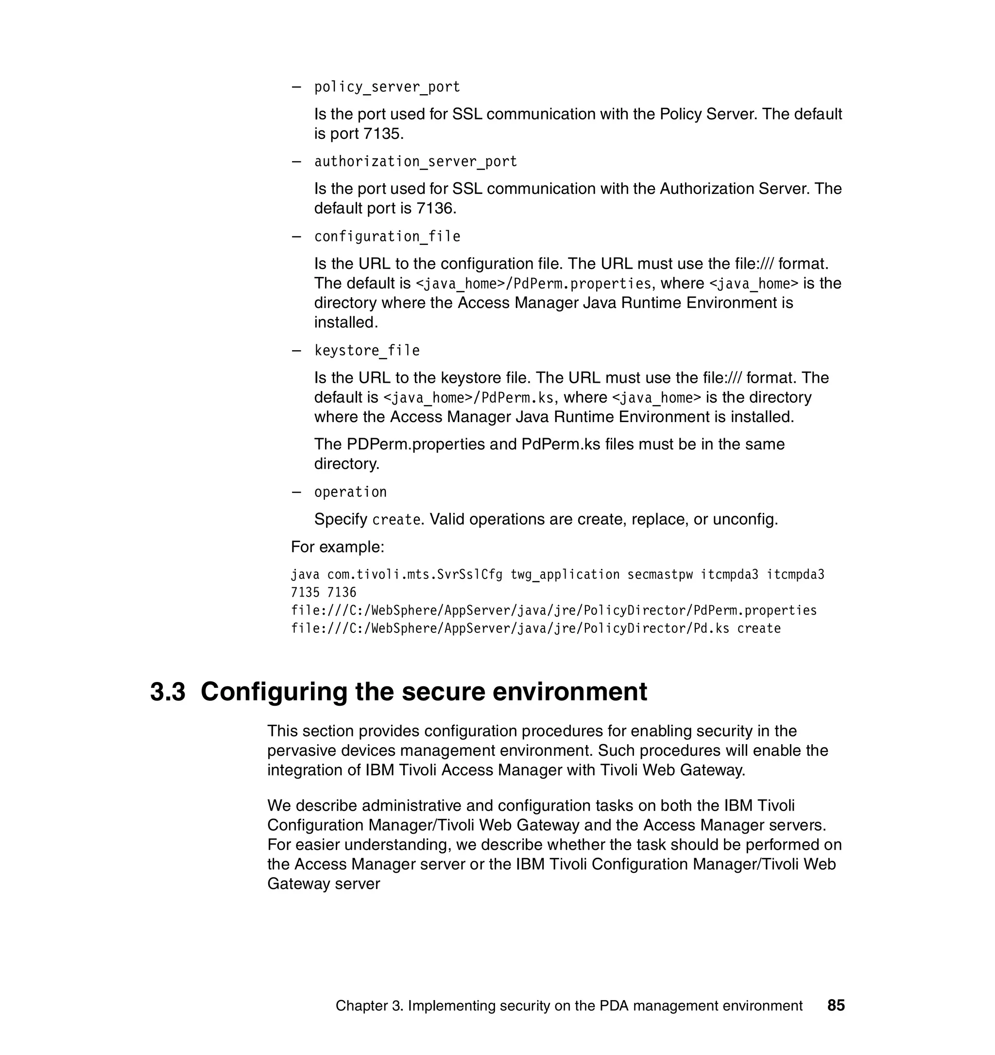 – policy_server_port
              Is the port used for SSL communication with the Policy Server. The default
              is port 7135.
           – authorization_server_port
              Is the port used for SSL communication with the Authorization Server. The
              default port is 7136.
           – configuration_file
              Is the URL to the configuration file. The URL must use the file:/// format.
              The default is <java_home>/PdPerm.properties, where <java_home> is the
              directory where the Access Manager Java Runtime Environment is
              installed.
           – keystore_file
              Is the URL to the keystore file. The URL must use the file:/// format. The
              default is <java_home>/PdPerm.ks, where <java_home> is the directory
              where the Access Manager Java Runtime Environment is installed.
              The PDPerm.properties and PdPerm.ks files must be in the same
              directory.
           – operation
              Specify create. Valid operations are create, replace, or unconfig.
           For example:
           java com.tivoli.mts.SvrSslCfg twg_application secmastpw itcmpda3 itcmpda3
           7135 7136
           file:///C:/WebSphere/AppServer/java/jre/PolicyDirector/PdPerm.properties
           file:///C:/WebSphere/AppServer/java/jre/PolicyDirector/Pd.ks create



3.3 Configuring the secure environment
        This section provides configuration procedures for enabling security in the
        pervasive devices management environment. Such procedures will enable the
        integration of IBM Tivoli Access Manager with Tivoli Web Gateway.

        We describe administrative and configuration tasks on both the IBM Tivoli
        Configuration Manager/Tivoli Web Gateway and the Access Manager servers.
        For easier understanding, we describe whether the task should be performed on
        the Access Manager server or the IBM Tivoli Configuration Manager/Tivoli Web
        Gateway server




                 Chapter 3. Implementing security on the PDA management environment    85
 