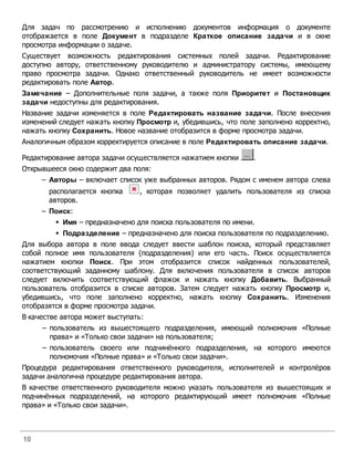 Для задач по рассмотрению и исполнению документов информация о документе
отображается в поле Документ в подразделе Краткое описание задачи и в окне
просмотра информации о задаче.
Существует возможность редактирования системных полей задачи. Редактирование
доступно автору, ответственному руководителю и администратору системы, имеющему
право просмотра задачи. Однако ответственный руководитель не имеет возможности
редактировать поле Автор.
Замечание – Дополнительные поля задачи, а также поля Приоритет и Постановщик
задачи недоступны для редактирования.
Название задачи изменяется в поле Редактировать название задачи. После внесения
изменений следует нажать кнопку Просмотр и, убедившись, что поле заполнено корректно,
нажать кнопку Сохранить. Новое название отобразится в форме просмотра задачи.
Аналогичным образом корректируется описание в поле Редактировать описание задачи.

Редактирование автора задачи осуществляется нажатием кнопки    .
Открывшееся окно содержит два поля:
     – Авторы – включает список уже выбранных авторов. Рядом с именем автора слева
       располагается кнопка     , которая позволяет удалить пользователя из списка
       авторов.
     – Поиск:
         § Имя – предназначено для поиска пользователя по имени.
         § Подразделение – предназначено для поиска пользователя по подразделению.
Для выбора автора в поле ввода следует ввести шаблон поиска, который представляет
собой полное имя пользователя (подразделения) или его часть. Поиск осуществляется
нажатием кнопки Поиск. При этом отобразится список найденных пользователей,
соответствующий заданному шаблону. Для включения пользователя в список авторов
следует включить соответствующий флажок и нажать кнопку Добавить. Выбранный
пользователь отобразится в списке авторов. Затем следует нажать кнопку Просмотр и,
убедившись, что поле заполнено корректно, нажать кнопку Сохранить. Изменения
отобразятся в форме просмотра задачи.
В качестве автора может выступать:
     – пользователь из вышестоящего подразделения, имеющий полномочия «Полные
       права» и «Только свои задачи» на пользователя;
     – пользователь своего или подчинённого подразделения, на которого имеются
       полномочия «Полные права» и «Только свои задачи».
Процедура редактирования ответственного руководителя, исполнителей и контролёров
задачи аналогична процедуре редактирования автора.
В качестве ответственного руководителя можно указать пользователя из вышестоящих и
подчинённых подразделений, на которого редактирующий имеет полномочия «Полные
права» и «Только свои задачи».



10
 
