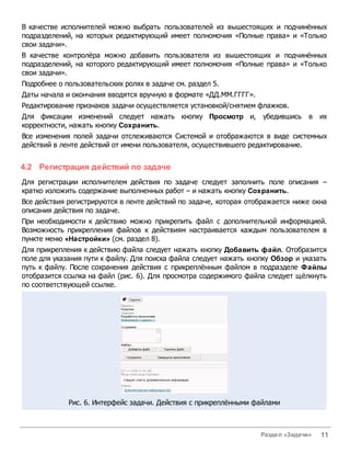 В качестве исполнителей можно выбрать пользователей из вышестоящих и подчинённых
подразделений, на которых редактирующий имеет полномочия «Полные права» и «Только
свои задачи».
В качестве контролёра можно добавить пользователя из вышестоящих и подчинённых
подразделений, на которого редактирующий имеет полномочия «Полные права» и «Только
свои задачи».
Подробнее о пользовательских ролях в задаче см. раздел 5.
Даты начала и окончания вводятся вручную в формате «ДД.ММ.ГГГГ».
Редактирование признаков задачи осуществляется установкой/снятием флажков.
Для фиксации изменений следует нажать кнопку Просмотр и, убедившись в их
корректности, нажать кнопку Сохранить.
Все изменения полей задачи отслеживаются Системой и отображаются в виде системных
действий в ленте действий от имени пользователя, осуществившего редактирование.


4.2 Регистрация действий по задаче
Для регистрации исполнителем действия по задаче следует заполнить поле описания –
кратко изложить содержание выполненных работ – и нажать кнопку Сохранить.
Все действия регистрируются в ленте действий по задаче, которая отображается ниже окна
описания действия по задаче.
При необходимости к действию можно прикрепить файл с дополнительной информацией.
Возможность прикрепления файлов к действиям настраивается каждым пользователем в
пункте меню «Настройки» (см. раздел 8).
Для прикрепления к действию файла следует нажать кнопку Добавить файл. Отобразится
поле для указания пути к файлу. Для поиска файла следует нажать кнопку Обзор и указать
путь к файлу. После сохранения действия с прикреплённым файлом в подразделе Файлы
отобразится ссылка на файл (рис. 6). Для просмотра содержимого файла следует щёлкнуть
по соответствующей ссылке.




             Рис. 6. Интерфейс задачи. Действия с прикреплёнными файлами



                                                                   Раздел «Задачи»   11
 