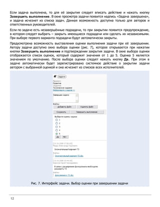 Если задача выполнена, то для её закрытия следует вписать действие и нажать кнопку
Завершить выполнение. В окне просмотра задачи появится надпись «Задача завершена»,
и задача исчезнет из списка задач. Данная возможность доступна только для авторов и
ответственных руководителей.
Если по задаче есть незавершённые подзадачи, то при закрытии появится предупреждение,
в котором следует выбрать – закрыть имеющиеся подзадачи или сделать их независимыми.
При выборе первого варианта подзадачи будут автоматически закрыты.
Предусмотрена возможность выставления оценки выполнения задачи при её завершении.
Автору задачи доступно окно выбора оценки (рис. 7), которое открывается при нажатии
кнопки Завершить выполнение и подтверждении закрытия задачи. В окне выбора оценки
отображается список оценок, который содержит значения от 1 до 5. Оценка 5 является
значением по умолчанию. После выбора оценки следует нажать кнопку Да. При этом в
задаче автоматически будет зарегистрировано системное действие о закрытии задачи
автором с выбранной оценкой и она исчезнет из списков всех исполнителей.




            Рис. 7. Интерфейс задачи. Выбор оценки при завершении задачи



12
 