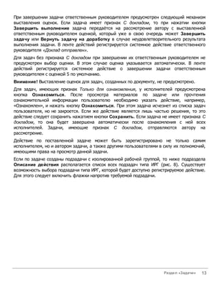 При завершении задачи ответственным руководителем предусмотрен следующий механизм
выставления оценок. Если задача имеет признак С докладом, то при нажатии кнопки
Завершить выполнение задача передаётся на рассмотрение автору с выставленной
ответственным руководителем оценкой, который уже в свою очередь может Завершить
задачу или Вернуть задачу на доработку в случае неудовлетворительного результата
выполнения задачи. В ленте действий регистрируется системное действие ответственного
руководителя «Доклад отправлен».
Для задач без признака С докладом при завершении их ответственным руководителем не
предусмотрен выбор оценки. В этом случае оценка указывается автоматически. В ленте
действий регистрируется системное действие о завершении задачи ответственным
руководителем с оценкой 5 по умолчанию.
Внимание! Выставление оценок для задач, созданных по документу, не предусмотрено.
Для задач, имеющих признак Только для ознакомления, у исполнителей предусмотрена
кнопка Ознакомиться. После просмотра материалов по задаче или прочтения
ознакомительной информации пользователю необходимо указать действие, например,
«Ознакомлен», и нажать кнопку Ознакомиться. При этом задача исчезнет из списка задач
пользователя, но не закроется. Если же действие является лишь частью решения, то это
действие следует сохранить нажатием кнопки Сохранить. Если задача не имеет признака С
докладом, то она будет завершена автоматически после ознакомления с ней всех
исполнителей. Задачи, имеющие признак С докладом, отправляются автору на
рассмотрение.
Действие по поставленной задаче может быть зарегистрировано не только самим
исполнителем, но и автором задачи, а также другими пользователями в силу их полномочий,
имеющими права на просмотр данной задачи.
Если по задаче созданы подзадачи с изолированной рабочей группой, то ниже подраздела
Описание действия располагается список всех подзадач типа ИРГ (рис. 8). Существует
возможность выбора подзадачи типа ИРГ, которой будет доступно регистрируемое действие.
Для этого следует включить флажки напротив требуемой подзадачи.




                                                                    Раздел «Задачи»   13
 