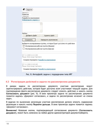 Рис. 8. Интерфейс задачи с подзадачами типа ИРГ


4.3 Регистрация действий в задаче по рассмотрению документа
В рамках задачи по рассмотрению документа участник рассмотрения может
зарегистрировать действие, которое будет доступно всем участникам текущей задачи. Для
подтверждения факта рассмотрения документа следует вписать действие и нажать кнопку
Согласовать документ (рис. 9). В окне просмотра задачи по рассмотрению документа
появится надпись «Документ согласован», и задача по рассмотрению исчезнет из списка
задач.
В задачах по вынесению резолюции участник рассмотрения должен вписать содержание
резолюции и нажать кнопку Перейти дальше. В окне просмотра задачи появится надпись
«Документ согласован».
Внимание! Название кнопки, подтверждающей согласование документа (Согласовать
документ), может быть изменено на любое другое администратором документооборота.




14
 