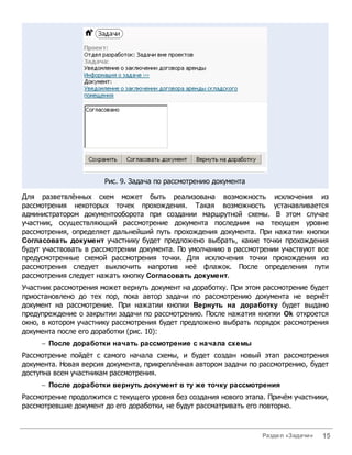 Рис. 9. Задача по рассмотрению документа

Для разветвлённых схем может быть реализована возможность исключения из
рассмотрения некоторых точек прохождения. Такая возможность устанавливается
администратором документооборота при создании маршрутной схемы. В этом случае
участник, осуществляющий рассмотрение документа последним на текущем уровне
рассмотрения, определяет дальнейший путь прохождения документа. При нажатии кнопки
Согласовать документ участнику будет предложено выбрать, какие точки прохождения
будут участвовать в рассмотрении документа. По умолчанию в рассмотрении участвуют все
предусмотренные схемой рассмотрения точки. Для исключения точки прохождения из
рассмотрения следует выключить напротив неё флажок. После определения пути
рассмотрения следует нажать кнопку Согласовать документ.
Участник рассмотрения может вернуть документ на доработку. При этом рассмотрение будет
приостановлено до тех пор, пока автор задачи по рассмотрению документа не вернёт
документ на рассмотрение. При нажатии кнопки Вернуть на доработку будет выдано
предупреждение о закрытии задачи по рассмотрению. После нажатия кнопки Ok откроется
окно, в котором участнику рассмотрения будет предложено выбрать порядок рассмотрения
документа после его доработки (рис. 10):
     - После доработки начать рассмотрение с начала схемы
Рассмотрение пойдёт с самого начала схемы, и будет создан новый этап рассмотрения
документа. Новая версия документа, прикреплённая автором задачи по рассмотрению, будет
доступна всем участникам рассмотрения.
     - После доработки вернуть документ в ту же точку рассмотрения
Рассмотрение продолжится с текущего уровня без создания нового этапа. Причём участники,
рассмотревшие документ до его доработки, не будут рассматривать его повторно.



                                                                    Раздел «Задачи»   15
 