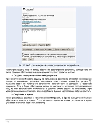 Рис. 10. Выбор порядка рассмотрения документа после доработки

Рассматривающему лицу и автору задачи по рассмотрению документа, запущенного по
схеме с блоком «Постановка задачи по документу», будут доступны кнопки:
     – Создать задачу по исполнению документа
При нажатии кнопки Создать задачу по исполнению документа откроется окно создания
задачи по исполнению документа, аналогичное окну создания задачи (см. раздел 5).
Название задачи по исполнению заполняется автоматически и совпадает с названием
документа. Если в блоке «Постановка задачи по документу» несколько рассматривающих
лиц, то они автоматически отобразятся в рабочей группе задачи по исполнению (при
установленном администратором документооборота флажке наследования рабочей группы).
     – Отправить в архив
После регистрации действия и нажатия кнопки Отправить в архив выводится сообщение
«Документ отправлен в архив». После выхода из задачи последняя отправляется в архив
(исчезает из списков задач пользователя).




16
 