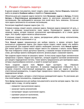 5   Раздел «Создать задачу»
В данном разделе пользователь может создать новую задачу. Кнопка Отменить позволяет
выйти из раздела Создание задачи и перейти в Главное меню.
Обязательными для создания задачи являются поля Название задачи и Авторы. В полях
Авторы и Ответственные руководители задачи по умолчанию указывается имя её
постановщика. При необходимости значения этих полей могут быть изменены. Остальные
поля задачи заполняются по желанию постановщика.
Рассмотрим подробней создание задачи (рис. 11).
В первую очередь следует указать название задачи. Название задачи определяет её цель, а
также по названию осуществляется поиск задачи. Рекомендуется задавать краткое
название задачи, которое позволит исполнителям идентифицировать её в списке других
задач. Этот атрибут задачи является обязательным.
В описании следует отразить суть задачи, распределение работы между исполнителями,
возможные этапы её выполнения и т.д.
Поле Новый проект предназначено для выбора проекта, в рамках которого будет
выполняться создаваемая задача. Для задачи можно создать новый проект или выбрать
существующий. Для создания нового проекта необходимо заполнить поле Новый проект.
Для поиска проекта в строку поиска следует ввести его название и нажать кнопку Поиск.
При этом отобразится список доступных проектов, в названии которых встречается искомое
слово. Для выбора проекта необходимо включить флажок рядом с названием проекта.
При создании задачи можно не указывать проект. В этом случае задача будет автоматически
прикреплена к проекту «Задачи вне проектов», который создаётся Системой автоматически
для каждого подразделения Системы. Такие проекты предназначены для группировки задач,
которые нецелесообразно включать в какой-то конкретный проект.
После    создания   задачи    поле    Проект     будет   выглядеть     как   <Название
подразделения>:«Задачи вне проектов». В названии подразделения отобразится то, к
которому относится ответственный руководитель задачи. Если для задачи не выбран
ответственный руководитель, то задача будет прикреплена к проекту «Задачи вне проектов»
подразделения автора.
Далее следует выбрать авторов и ответственных руководителей задачи. По умолчанию для
этих полей выбран пользователь, создающий задачу.
Поле Автор предназначено для выбора пользователей в качестве авторов задачи. При этом
следует иметь в виду, что автор задачи:
     – определяет ход выполнения задачи;
     – назначает группу исполнителей;
     – контролирует процесс выполнения задачи;
     – оценивает результат выполнения;
     – закрывает выполненную задачу.


                                                             Раздел «Создать задачу»   17
 