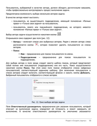 Пользователь, выбираемый в качестве автора, должен обладать достаточными навыками,
чтобы профессионально контролировать процесс выполнения задачи.
Предусмотрена возможность выбора нескольких авторов задачи.
В качестве автора может выступать:
     – пользователь из вышестоящего подразделения, имеющий полномочия «Полные
       права» и «Только свои задачи» на пользователя;
     – пользователь своего или подчинённого подразделения, на которого имеются
       полномочия «Полные права» и «Только свои задачи».

Выбор автора задачи осуществляется нажатием кнопки     .
Открывшееся окно содержит два поля (рис. 12):
     – Авторы – включает список уже выбранных авторов. Рядом с именем автора слева
       располагается кнопка     , которая позволяет удалить пользователя из списка
       авторов.
     – Поиск:
            § Имя – предназначено для поиска пользователя по имени.
            § Подразделение      –   предназначено   для   поиска      пользователя      по
              подразделению.
Для выбора автора в поле ввода следует ввести шаблон поиска, который представляет
собой полное имя пользователя (подразделения) или его часть. Поиск осуществляется
нажатием кнопки Поиск. При этом ниже поля поиска отобразится список найденных
пользователей, соответствующий заданному шаблону. Для включения пользователя в
список авторов следует включить соответствующий флажок и нажать кнопку Добавить.
Выбранный пользователь отобразится в списке авторов.




                          Рис. 12. Окно выбора автора задачи

Поле Ответственный руководитель предназначено для указания пользователя, который
отвечает за выполнение задачи, определяет её готовность и может завершить её
выполнение. В качестве ответственного руководителя по умолчанию указывается



                                                               Раздел «Создать задачу»   19
 