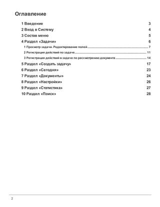 Оглавление
      1 Введение                                                                                                                                   3
      2 Вход в Систему                                                                                                                             4
      3 Состав меню                                                                                                                                5
      4 Раздел «Задачи»                                                                                                                            6
       1 Просмотр задачи. Редактирование полей
                              ...................................................................................................................... 7
       2 Регистрация действий по задаче
                            ...................................................................................................................... 11
       3 Регистрация действий в задаче по рассмотрению документа
                            ...................................................................................................................... 14

      5 Раздел «Создать задачу»                                                                                                                  17
      6 Раздел «Сегодня»                                                                                                                         23
      7 Раздел «Документы»                                                                                                                       24
      8 Раздел «Настройки»                                                                                                                       26
      9 Раздел «Статистика»                                                                                                                      27
      10 Раздел «Поиск»                                                                                                                          28




2
 