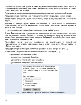 пользователь, создающий задачу, а также можно указать пользователя из вышестоящих и
подчинённых подразделений, на которого постановщик задачи имеет полномочия «Полные
права» и «Только свои задачи».
Предусмотрена возможность указания нескольких ответственных руководителей задачи.
Процедура выбора ответственного руководителя аналогична процедуре выбора автора.
Далее следует определить группу исполнителей, которые будут осуществлять выполнение
задачи.
Включить в рабочую группу можно пользователей из вышестоящих и подчинённых
подразделений, на которых постановщик задачи имеет полномочия «Полные права» и
«Только свои задачи».
Процедура выбора исполнителей аналогична процедуре выбора автора.
В поле Контролёры задачи указываются пользователи, которые осуществляют контроль
над выполнением задачи. Задачи, в которых пользователь является исключительно
контролёром, доступны для просмотра в разделе Задачи веб-интерфейса Системы в списке
задач пункта меню «На контроле».
Контролёром можно назначить пользователя из вышестоящих и подчинённых
подразделений, на которого постановщик задачи имеет полномочия «Полные права» и
«Только свои задачи».
Процедура выбора контролёров аналогична процедуре выбора автора (см. рис. 12).
В заключение следует определить следующие свойства задачи (рис. 13):
     – указания срока окончания задачи;
     – установления признака С докладом;
     – установления признака Секретная задача;
     – установления приоритета Важная задача.




             Рис. 13. Окно установки сроков выполнения и признаков задачи



20
 