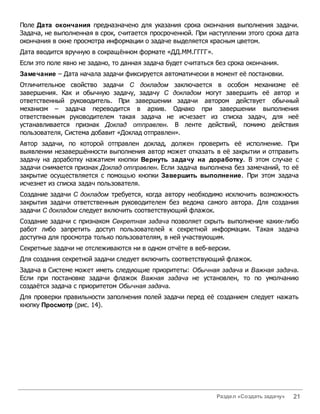 Поле Дата окончания предназначено для указания срока окончания выполнения задачи.
Задача, не выполненная в срок, считается просроченной. При наступлении этого срока дата
окончания в окне просмотра информации о задаче выделяется красным цветом.
Дата вводится вручную в сокращённом формате «ДД.ММ.ГГГГ».
Если это поле явно не задано, то данная задача будет считаться без срока окончания.
Замечание – Дата начала задачи фиксируется автоматически в момент её постановки.
Отличительное свойство задачи С докладом заключается в особом механизме её
завершения. Как и обычную задачу, задачу С докладом могут завершить её автор и
ответственный руководитель. При завершении задачи автором действует обычный
механизм – задача переводится в архив. Однако при завершении выполнения
ответственным руководителем такая задача не исчезает из списка задач, для неё
устанавливается признак Доклад отправлен. В ленте действий, помимо действия
пользователя, Система добавит «Доклад отправлен».
Автор задачи, по которой отправлен доклад, должен проверить её исполнение. При
выявлении незавершённости выполнения автор может отказать в её закрытии и отправить
задачу на доработку нажатием кнопки Вернуть задачу на доработку. В этом случае с
задачи снимается признак Доклад отправлен. Если задача выполнена без замечаний, то её
закрытие осуществляется с помощью кнопки Завершить выполнение. При этом задача
исчезнет из списка задач пользователя.
Создание задачи С докладом требуется, когда автору необходимо исключить возможность
закрытия задачи ответственным руководителем без ведома самого автора. Для создания
задачи С докладом следует включить соответствующий флажок.
Создание задачи с признаком Секретная задача позволяет скрыть выполнение каких-либо
работ либо запретить доступ пользователей к секретной информации. Такая задача
доступна для просмотра только пользователям, в ней участвующим.
Секретные задачи не отслеживаются ни в одном отчёте в веб-версии.
Для создания секретной задачи следует включить соответствующий флажок.
Задача в Системе может иметь следующие приоритеты: Обычная задача и Важная задача.
Если при постановке задачи флажок Важная задача не установлен, то по умолчанию
создаётся задача с приоритетом Обычная задача.
Для проверки правильности заполнения полей задачи перед её созданием следует нажать
кнопку Просмотр (рис. 14).




                                                              Раздел «Создать задачу»   21
 