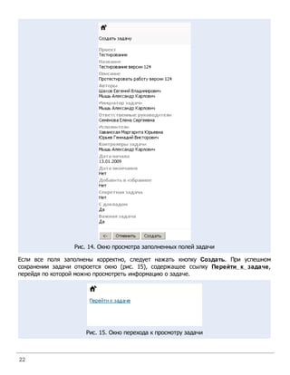 Рис. 14. Окно просмотра заполненных полей задачи

Если все поля заполнены корректно, следует нажать кнопку Создать. При успешном
сохранении задачи откроется окно (рис. 15), содержащее ссылку Перейти к задаче,
перейдя по которой можно просмотреть информацию о задаче.




                     Рис. 15. Окно перехода к просмотру задачи



22
 