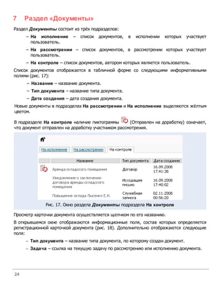 7    Раздел «Документы»
Раздел Д окументы состоит из трёх подразделов:
     – На исполнение      –   список документов,   в   исполнении   которых    участвует
       пользователь.
     – На рассмотрении – список документов, в рассмотрении которых участвует
       пользователь.
     – На контроле – список документов, автором которых является пользователь.
Список документов отображается в табличной форме со следующими информативными
полями (рис. 17):
     – Название – название документа.
     – Тип документа – название типа документа.
     – Дата создания – дата создания документа.
Новые документы в подразделах На рассмотрении и На исполнение выделяются жёлтым
цветом.

В подразделе На контроле наличие пиктограммы        (Отправлен на доработку) означает,
что документ отправлен на доработку участником рассмотрения.




              Рис. 17. Окно раздела Д окументы подраздела На контроле

Просмотр карточки документа осуществляется щелчком по его названию.
В открывшемся окне отображаются информационные поля, состав которых определяется
регистрационной карточкой документа (рис. 18). Дополнительно отображаются следующие
поля:
     - Тип документа – название типа документа, по которому создан документ.
     - Задача – ссылка на текущую задачу по рассмотрению или исполнению документа.




24
 