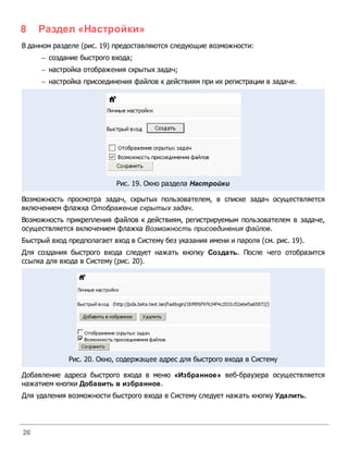 8    Раздел «Настройки»
В данном разделе (рис. 19) предоставляются следующие возможности:
     - создание быстрого входа;
     - настройка отображения скрытых задач;
     - настройка присоединения файлов к действиям при их регистрации в задаче.




                           Рис. 19. Окно раздела Настройки

Возможность просмотра задач, скрытых пользователем, в списке задач осуществляется
включением флажка Отображение скрытых задач.
Возможность прикрепления файлов к действиям, регистрируемым пользователем в задаче,
осуществляется включением флажка Возможность присоединения файлов.
Быстрый вход предполагает вход в Систему без указания имени и пароля (см. рис. 19).
Для создания быстрого входа следует нажать кнопку Создать. После чего отобразится
ссылка для входа в Систему (рис. 20).




             Рис. 20. Окно, содержащее адрес для быстрого входа в Систему

Добавление адреса быстрого входа в меню «Избранное» веб-браузера осуществляется
нажатием кнопки Добавить в избранное.
Для удаления возможности быстрого входа в Систему следует нажать кнопку Удалить.




26
 