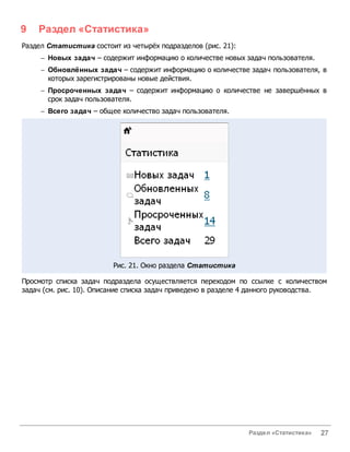 9   Раздел «Статистика»
Раздел Статистика состоит из четырёх подразделов (рис. 21):
     - Новых задач – содержит информацию о количестве новых задач пользователя.
     - Обновлённых задач – содержит информацию о количестве задач пользователя, в
       которых зарегистрированы новые действия.
     - Просроченных задач – содержит информацию о количестве не завершённых в
       срок задач пользователя.
     - Всего задач – общее количество задач пользователя.




                         Рис. 21. Окно раздела Статистика

Просмотр списка задач подраздела осуществляется переходом по ссылке с количеством
задач (см. рис. 10). Описание списка задач приведено в разделе 4 данного руководства.




                                                               Раздел «Статистика»   27
 