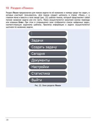 10 Раздел «Поиск»
Раздел Поиск предназначен для поиска задачи по её названию и номеру среди тех задач, в
которых участвует пользователь. Для поиска следует щёлкнуть в строке «Поиск...» в
главном меню и ввести в поле ввода (рис. 22) шаблон поиска, который представляет собой
полное название задачи или его часть. Поиск осуществляется нажатием кнопки перехода
или клавиши Enter. При этом в открывшемся окне отобразится список найденных задач,
соответствующих заданному шаблону. Просмотр информации о задаче осуществляется
щелчком по названию задачи.




                             Рис. 22. Окно раздела Поиск




28
 