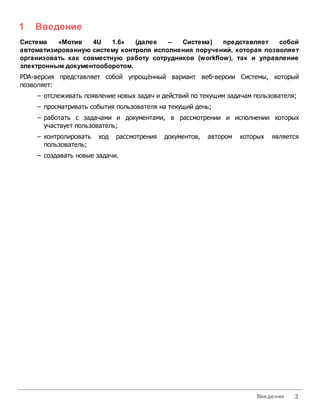 1   Введение
Система   «Мотив    4U   1.6»  (далее   –  Система)    представляет   собой
автоматизированную систему контроля исполнения поручений, которая позволяет
организовать как совместную работу сотрудников (workflow), так и управление
электронным документооборотом.
PDA-версия представляет собой упрощённый вариант веб-версии Системы, который
позволяет:
    – отслеживать появление новых задач и действий по текущим задачам пользователя;
    – просматривать события пользователя на текущий день;
    – работать с задачами и документами, в рассмотрении и исполнении которых
      участвует пользователь;
    – контролировать   ход   рассмотрения   документов,   автором   которых   является
      пользователь;
    – создавать новые задачи.




                                                                        Введение    3
 