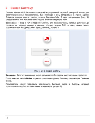 2   Вход в Систему
Система «Мотив 4U 1.6» является закрытой корпоративной системой, доступной только для
зарегистрированных пользователей. Для перехода к окну авторизации в строке адреса
браузера следует ввести <адрес_сервера_Системы>/pda. В окне авторизации (рис. 1)
следует ввести имя пользователя и пароль в соответствующие поля.
Замечание – Вход в PDA-интерфейс Системы для пользователей, которые работали до
перехода на текущую версию в системе «Мотив» версии 3.8.1 и ниже, может также
осуществляться по адресу: pda.<адрес_сервера_Системы>.




                             Рис. 1. Окно входа в Систему

Внимание! Зарегистрированные имена пользователей и пароли чувствительны к регистру.
После нажатия кнопки Войти откроется стартовая страница Системы, содержащая Главное
меню.
Пользователь может установить возможность быстрого входа в Систему, который
предполагает вход без указания имени и пароля (см. раздел 8).




4
 