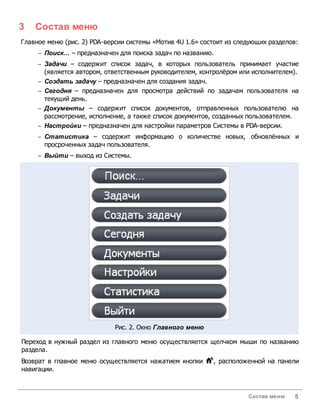 3   Состав меню
Главное меню (рис. 2) PDA-версии системы «Мотив 4U 1.6» состоит из следующих разделов:
     - Поиск... – предназначен для поиска задач по названию.
     - Задачи – содержит список задач, в которых пользователь принимает участие
       (является автором, ответственным руководителем, контролёром или исполнителем).
     - Создать задачу – предназначен для создания задач.
     - Сегодня – предназначен для просмотра действий по задачам пользователя на
       текущий день.
     - Д окументы – содержит список документов, отправленных пользователю на
       рассмотрение, исполнение, а также список документов, созданных пользователем.
     - Настройки – предназначен для настройки параметров Системы в PDA-версии.
     - Статистика – содержит информацию о количестве новых, обновлённых и
       просроченных задач пользователя.
     - Выйти – выход из Системы.




                             Рис. 2. Окно Главного меню

Переход в нужный раздел из главного меню осуществляется щелчком мыши по названию
раздела.
Возврат в главное меню осуществляется нажатием кнопки      , расположенной на панели
навигации.



                                                                      Состав меню   5
 