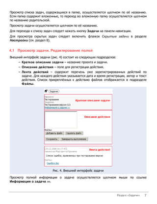 Просмотр списка задач, содержащихся в папке, осуществляется щелчком по её названию.
Если папка содаржит вложенные, то переход во вложенную папку осуществляется щелчком
по названию родительской.
Просмотр задачи осуществляется щелчком по её названию.
Для перехода к списку задач следует нажать кнопку Задачи на панели навигации.
Для просмотра скрытых задач следует включить флажок Скрытые задачи в разделе
Настройки (см. раздел 8).


4.1 Просмотр задачи. Редактирование полей
Внешний интерфейс задачи (рис. 4) состоит из следующих подразделов:
     – Краткое описание задачи – название проекта и задачи.
     – Описание действия – поле для регистрации действия.
     – Лента действий – содержит перечень уже зарегистрированных действий по
       задаче. Для каждого действия указывается дата и время регистрации, автор и текст
       действия. Список прикреплённых к действию файлов отображается в подразделе
       Файлы.




                           Рис. 4. Внешний интерфейс задачи

Просмотр полной информации о задаче осуществляется щелчком мыши по ссылке
Информация о задаче ›››.



                                                                      Раздел «Задачи»   7
 