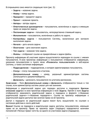 В открывшемся окне имеются следующие поля (рис. 5):
     – Задача – название задачи.
     – Номер – номер задачи.
     – Приоритет – приоритет задачи.
     – Проект – название проекта.
     – Авторы – авторы задачи.
     – Ответственные руководители – пользователи, включённые в задачу и имеющие
       право на закрытие задачи.
     – Постановщик задачи – пользователь, непосредственно ставивший задачу.
     – Исполнители – пользователи, включённые в работу по задаче.
     – Контролёры задачи – пользователи Системы, назначенные для               контроля
       выполнения задачи.
     – Начало – дата начала задачи.
     – Окончание – дата окончания задачи.
     – Тип задачи – название типа задачи.
     – Файлы – отображает ссылки на прикреплённые к задаче файлы.
Просмотр информации об участнике задачи осуществляется переходом по ссылке с именем
пользователя. В окне просмотра информации о пользователе отображается информация,
указанная пользователем в пункте меню «Реквизиты пользователей» в веб-версии
Системы, а также системная информация:
     - Подразделение – подразделение, в котором зарегистрирован пользователь.
     - Статус – статус пользователя в Системе.
     - Дополнительный номер – номер,             указанный   администратором   системы
       (используется в документообороте).
     - Должность – должность пользователя по штатному расписанию.
Замечание – Поля Дополнительный номер и Должность отображаются только в том
случае, если администратор системы указал для них значения.
Информация о родительской задаче для подзадач доступна в подразделе Краткое
описание задачи и в окне просмотра информации в поле Задача. Причём в поле Задача
отображается зависимость родительской задачи и подзадачи в формате «<Название
родительской задачи>–><Название подзадачи>». Ссылка на просмотр информации о
родительской задаче доступна при наличии права на её просмотр.
Доступ к подзадаче из родительской задачи может быть осуществлён по ссылкам в
системном действии в ленте действий.
Важно! Ссылки на подзадачи и родительскую задачу доступны пользователям, имеющим
право на их просмотр. Право на просмотр задач (подзадач) определяется наличием
полномочий «Полные права» хотя бы на одного из участников задачи (подзадачи).


8
 