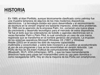 HISTORIA
   En 1989, el Atari Portfolio, aunque técnicamente clasificado como palmtop fue
    una muestra temprana de algunos de los más modernos dispositivos
    electrónicos. La tecnología estaba aún poco desarrollada y el reconocimiento
    de escritura en la versión original era bastante impreciso, entre otros problemas.
    En 1995 con la aparición de la empresa Palm, Inc. comenzó una nueva etapa
    de crecimiento y desarrollo tecnológico para el mercado de estos dispositivos.
    Tal fue el éxito que los ordenadores de bolsillo o agendas electrónicas son a
    veces llamadas Palm o Palm Pilot, lo cual constituye un caso de una marca
    registrada que se transforma en el nombre genérico del producto. La irrupción
    de los sistemas operativos Microsoft Windows CE (1997) y Windows
    Mobile (2003) en el sector los dotó de mayores capacidades
    multimedia y conectividad, y sobre todo incorporó a un público ya acostumbrado
    al uso de sus programas y que se los encontraban en versión reducida. Las
    PDAs de hoy en día traen multitud de comunicaciones inalámbricas
    (Bluetooth, Wi-Fi, IrDA (infrarrojos), GPS...) que los hace tremendamente
    atractivos hasta para cosas tan inverosímiles como su uso para domótica o
    como navegadores GPS. Hoy en día la mayoría de los PDAs son smartphones
 